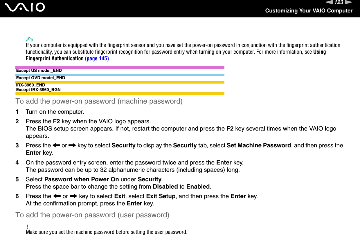 123nNCustomizing Your VAIO Computer✍If your computer is equipped with the fingerprint sensor and you have set the power-on password in conjunction with the fingerprint authentication functionality, you can substitute fingerprint recognition for password entry when turning on your computer. For more information, see Using Fingerprint Authentication (page 145).Except US model_ENDExcept GVD model_ENDIRX-3960_ENDExcept IRX-3960_BGNTo add the power-on password (machine password)1Turn on the computer.2Press the F2 key when the VAIO logo appears.The BIOS setup screen appears. If not, restart the computer and press the F2 key several times when the VAIO logo appears.3Press the &lt; or , key to select Security to display the Security tab, select Set Machine Password, and then press the Enter key.4On the password entry screen, enter the password twice and press the Enter key.The password can be up to 32 alphanumeric characters (including spaces) long.5Select Password when Power On under Security.Press the space bar to change the setting from Disabled to Enabled.6Press the &lt; or , key to select Exit, select Exit Setup, and then press the Enter key.At the confirmation prompt, press the Enter key.To add the power-on password (user password)!Make sure you set the machine password before setting the user password.