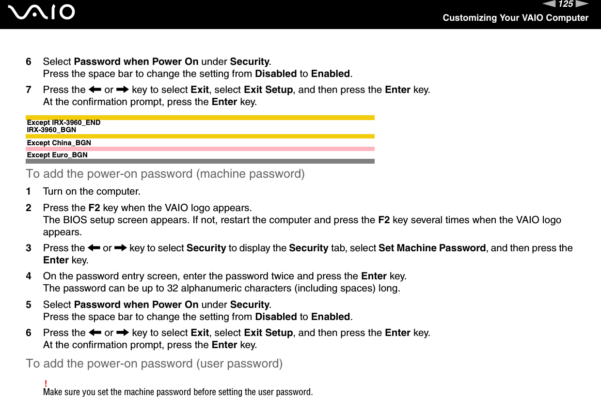 125nNCustomizing Your VAIO Computer6Select Password when Power On under Security.Press the space bar to change the setting from Disabled to Enabled.7Press the &lt; or , key to select Exit, select Exit Setup, and then press the Enter key.At the confirmation prompt, press the Enter key.Except IRX-3960_ENDIRX-3960_BGNExcept China_BGNExcept Euro_BGNTo add the power-on password (machine password)1Turn on the computer.2Press the F2 key when the VAIO logo appears.The BIOS setup screen appears. If not, restart the computer and press the F2 key several times when the VAIO logo appears.3Press the &lt; or , key to select Security to display the Security tab, select Set Machine Password, and then press the Enter key.4On the password entry screen, enter the password twice and press the Enter key.The password can be up to 32 alphanumeric characters (including spaces) long.5Select Password when Power On under Security.Press the space bar to change the setting from Disabled to Enabled.6Press the &lt; or , key to select Exit, select Exit Setup, and then press the Enter key.At the confirmation prompt, press the Enter key.To add the power-on password (user password)!Make sure you set the machine password before setting the user password.