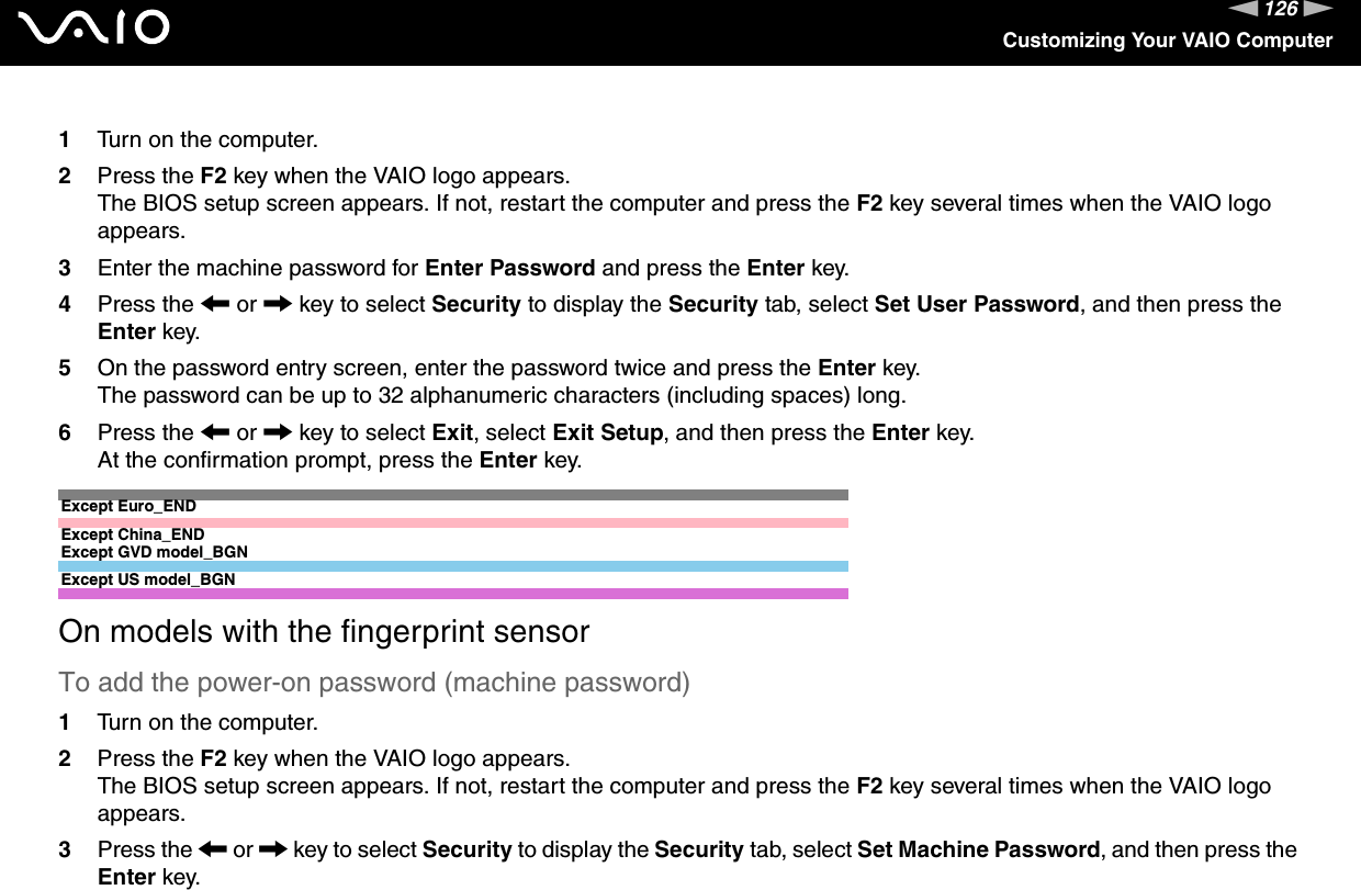 126nNCustomizing Your VAIO Computer1Turn on the computer.2Press the F2 key when the VAIO logo appears.The BIOS setup screen appears. If not, restart the computer and press the F2 key several times when the VAIO logo appears.3Enter the machine password for Enter Password and press the Enter key.4Press the &lt; or , key to select Security to display the Security tab, select Set User Password, and then press the Enter key.5On the password entry screen, enter the password twice and press the Enter key.The password can be up to 32 alphanumeric characters (including spaces) long.6Press the &lt; or , key to select Exit, select Exit Setup, and then press the Enter key.At the confirmation prompt, press the Enter key.Except Euro_ENDExcept China_ENDExcept GVD model_BGNExcept US model_BGNOn models with the fingerprint sensorTo add the power-on password (machine password)1Turn on the computer.2Press the F2 key when the VAIO logo appears.The BIOS setup screen appears. If not, restart the computer and press the F2 key several times when the VAIO logo appears.3Press the &lt; or , key to select Security to display the Security tab, select Set Machine Password, and then press the Enter key.