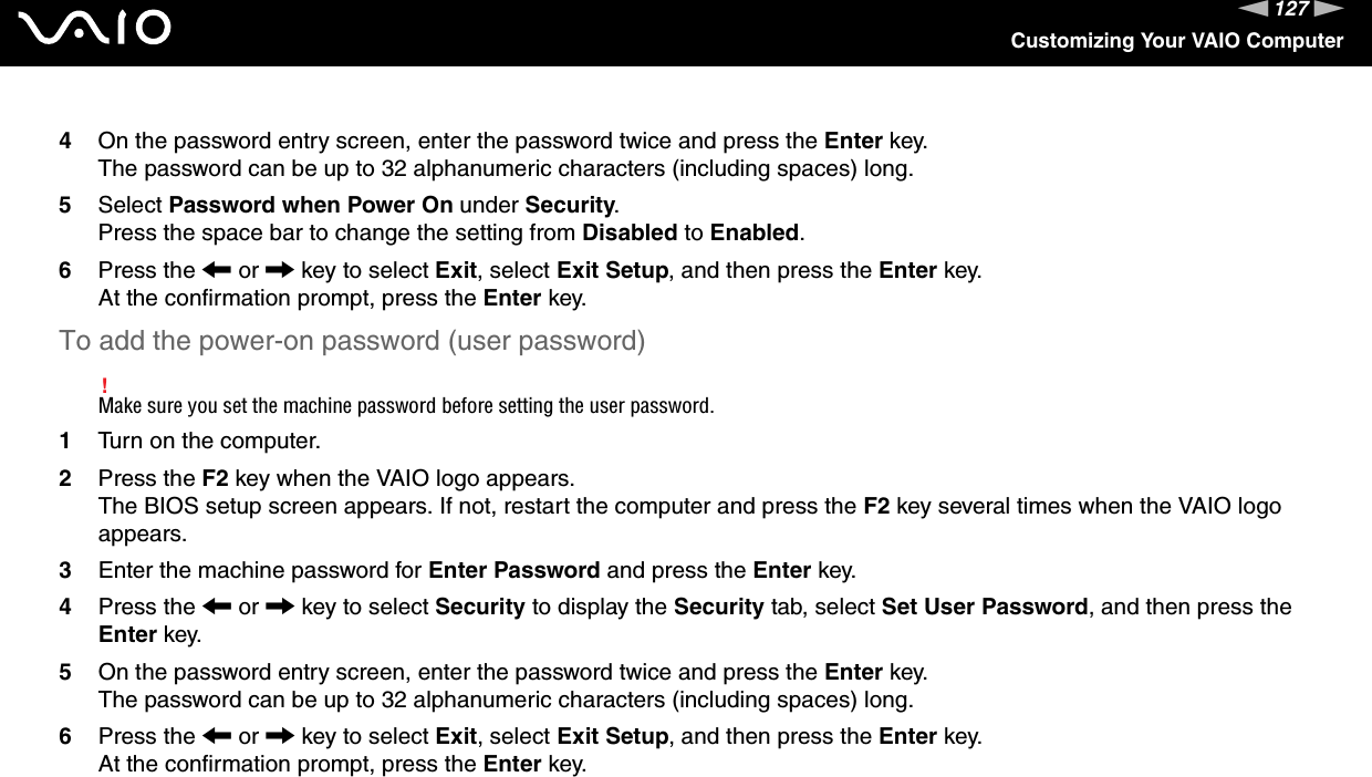 127nNCustomizing Your VAIO Computer4On the password entry screen, enter the password twice and press the Enter key.The password can be up to 32 alphanumeric characters (including spaces) long.5Select Password when Power On under Security.Press the space bar to change the setting from Disabled to Enabled.6Press the &lt; or , key to select Exit, select Exit Setup, and then press the Enter key.At the confirmation prompt, press the Enter key.To add the power-on password (user password)!Make sure you set the machine password before setting the user password.1Turn on the computer.2Press the F2 key when the VAIO logo appears.The BIOS setup screen appears. If not, restart the computer and press the F2 key several times when the VAIO logo appears.3Enter the machine password for Enter Password and press the Enter key.4Press the &lt; or , key to select Security to display the Security tab, select Set User Password, and then press the Enter key.5On the password entry screen, enter the password twice and press the Enter key.The password can be up to 32 alphanumeric characters (including spaces) long.6Press the &lt; or , key to select Exit, select Exit Setup, and then press the Enter key.At the confirmation prompt, press the Enter key.