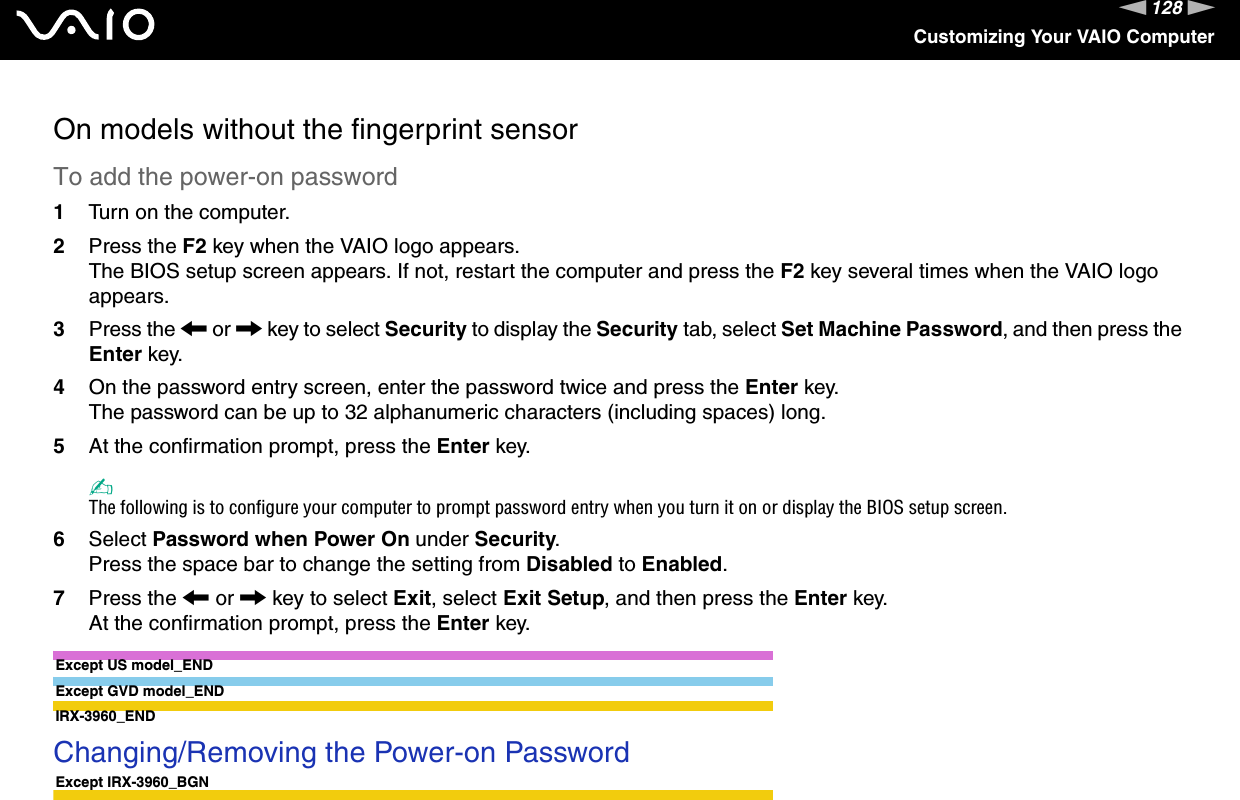 128nNCustomizing Your VAIO ComputerOn models without the fingerprint sensorTo add the power-on password1Turn on the computer.2Press the F2 key when the VAIO logo appears.The BIOS setup screen appears. If not, restart the computer and press the F2 key several times when the VAIO logo appears.3Press the &lt; or , key to select Security to display the Security tab, select Set Machine Password, and then press the Enter key.4On the password entry screen, enter the password twice and press the Enter key.The password can be up to 32 alphanumeric characters (including spaces) long.5At the confirmation prompt, press the Enter key.✍The following is to configure your computer to prompt password entry when you turn it on or display the BIOS setup screen.6Select Password when Power On under Security.Press the space bar to change the setting from Disabled to Enabled.7Press the &lt; or , key to select Exit, select Exit Setup, and then press the Enter key.At the confirmation prompt, press the Enter key.Except US model_ENDExcept GVD model_ENDIRX-3960_END Changing/Removing the Power-on PasswordExcept IRX-3960_BGN