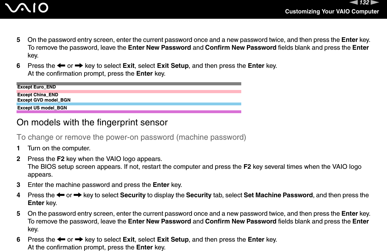 132nNCustomizing Your VAIO Computer5On the password entry screen, enter the current password once and a new password twice, and then press the Enter key.To remove the password, leave the Enter New Password and Confirm New Password fields blank and press the Enter key.6Press the &lt; or , key to select Exit, select Exit Setup, and then press the Enter key.At the confirmation prompt, press the Enter key.Except Euro_ENDExcept China_ENDExcept GVD model_BGNExcept US model_BGNOn models with the fingerprint sensorTo change or remove the power-on password (machine password)1Turn on the computer.2Press the F2 key when the VAIO logo appears.The BIOS setup screen appears. If not, restart the computer and press the F2 key several times when the VAIO logo appears.3Enter the machine password and press the Enter key.4Press the &lt; or , key to select Security to display the Security tab, select Set Machine Password, and then press the Enter key.5On the password entry screen, enter the current password once and a new password twice, and then press the Enter key.To remove the password, leave the Enter New Password and Confirm New Password fields blank and press the Enter key.6Press the &lt; or , key to select Exit, select Exit Setup, and then press the Enter key.At the confirmation prompt, press the Enter key.