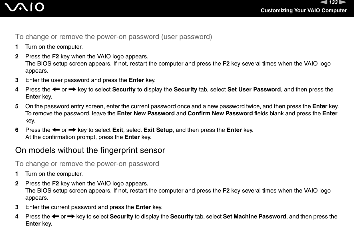 133nNCustomizing Your VAIO ComputerTo change or remove the power-on password (user password)1Turn on the computer.2Press the F2 key when the VAIO logo appears.The BIOS setup screen appears. If not, restart the computer and press the F2 key several times when the VAIO logo appears.3Enter the user password and press the Enter key.4Press the &lt; or , key to select Security to display the Security tab, select Set User Password, and then press the Enter key.5On the password entry screen, enter the current password once and a new password twice, and then press the Enter key.To remove the password, leave the Enter New Password and Confirm New Password fields blank and press the Enter key.6Press the &lt; or , key to select Exit, select Exit Setup, and then press the Enter key.At the confirmation prompt, press the Enter key.On models without the fingerprint sensorTo change or remove the power-on password1Turn on the computer.2Press the F2 key when the VAIO logo appears.The BIOS setup screen appears. If not, restart the computer and press the F2 key several times when the VAIO logo appears.3Enter the current password and press the Enter key.4Press the &lt; or , key to select Security to display the Security tab, select Set Machine Password, and then press the Enter key.