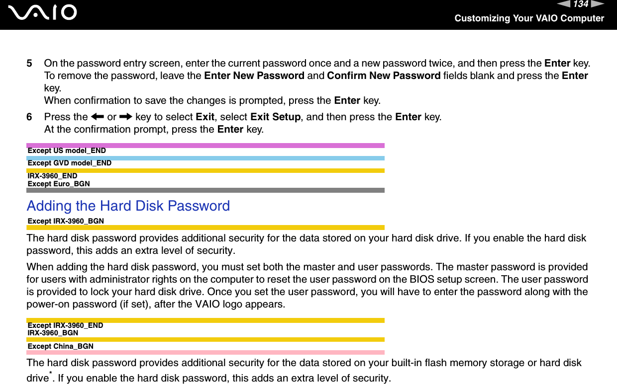 134nNCustomizing Your VAIO Computer5On the password entry screen, enter the current password once and a new password twice, and then press the Enter key.To remove the password, leave the Enter New Password and Confirm New Password fields blank and press the Enter key.When confirmation to save the changes is prompted, press the Enter key.6Press the &lt; or , key to select Exit, select Exit Setup, and then press the Enter key.At the confirmation prompt, press the Enter key.Except US model_ENDExcept GVD model_ENDIRX-3960_END Except Euro_BGNAdding the Hard Disk PasswordExcept IRX-3960_BGNThe hard disk password provides additional security for the data stored on your hard disk drive. If you enable the hard disk password, this adds an extra level of security.When adding the hard disk password, you must set both the master and user passwords. The master password is provided for users with administrator rights on the computer to reset the user password on the BIOS setup screen. The user password is provided to lock your hard disk drive. Once you set the user password, you will have to enter the password along with the power-on password (if set), after the VAIO logo appears.Except IRX-3960_ENDIRX-3960_BGNExcept China_BGNThe hard disk password provides additional security for the data stored on your built-in flash memory storage or hard disk drive*. If you enable the hard disk password, this adds an extra level of security.