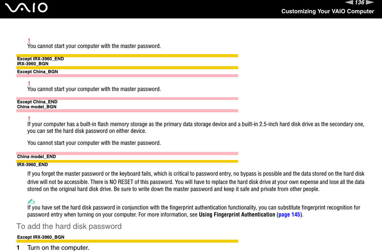 136nNCustomizing Your VAIO Computer!You cannot start your computer with the master password.Except IRX-3960_ENDIRX-3960_BGNExcept China_BGN!You cannot start your computer with the master password.Except China_ENDChina model_BGN!If your computer has a built-in flash memory storage as the primary data storage device and a built-in 2.5-inch hard disk drive as the secondary one, you can set the hard disk password on either device.You cannot start your computer with the master password.China model_ENDIRX-3960_ENDIf you forget the master password or the keyboard fails, which is critical to password entry, no bypass is possible and the data stored on the hard disk drive will not be accessible. There is NO RESET of this password. You will have to replace the hard disk drive at your own expense and lose all the data stored on the original hard disk drive. Be sure to write down the master password and keep it safe and private from other people.✍If you have set the hard disk password in conjunction with the fingerprint authentication functionality, you can substitute fingerprint recognition for password entry when turning on your computer. For more information, see Using Fingerprint Authentication (page 145).To add the hard disk passwordExcept IRX-3960_BGN1Turn on the computer.