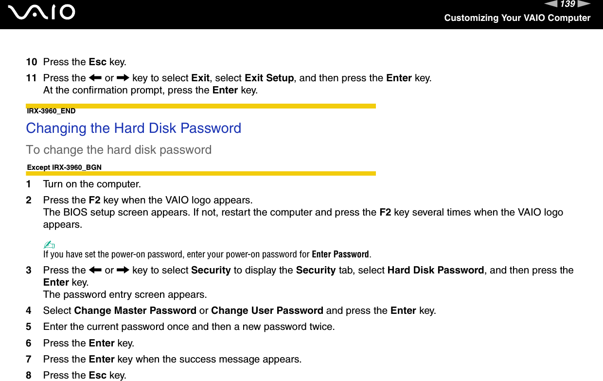 139nNCustomizing Your VAIO Computer10 Press the Esc key.11 Press the &lt; or , key to select Exit, select Exit Setup, and then press the Enter key.At the confirmation prompt, press the Enter key.IRX-3960_END Changing the Hard Disk PasswordTo change the hard disk passwordExcept IRX-3960_BGN1Turn on the computer.2Press the F2 key when the VAIO logo appears.The BIOS setup screen appears. If not, restart the computer and press the F2 key several times when the VAIO logo appears.✍If you have set the power-on password, enter your power-on password for Enter Password.3Press the &lt; or , key to select Security to display the Security tab, select Hard Disk Password, and then press the Enter key.The password entry screen appears.4Select Change Master Password or Change User Password and press the Enter key.5Enter the current password once and then a new password twice.6Press the Enter key.7Press the Enter key when the success message appears.8Press the Esc key.
