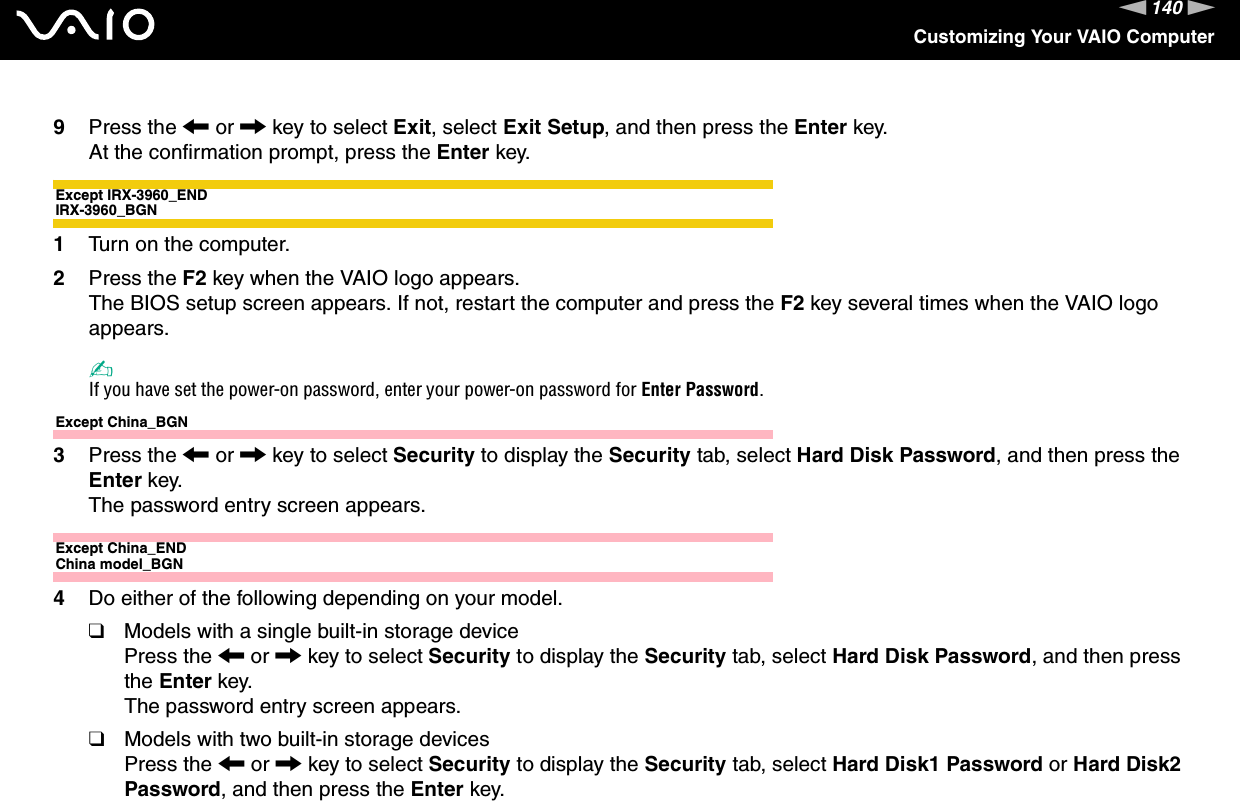 140nNCustomizing Your VAIO Computer9Press the &lt; or , key to select Exit, select Exit Setup, and then press the Enter key.At the confirmation prompt, press the Enter key.Except IRX-3960_ENDIRX-3960_BGN1Turn on the computer.2Press the F2 key when the VAIO logo appears.The BIOS setup screen appears. If not, restart the computer and press the F2 key several times when the VAIO logo appears.✍If you have set the power-on password, enter your power-on password for Enter Password.Except China_BGN3Press the &lt; or , key to select Security to display the Security tab, select Hard Disk Password, and then press the Enter key.The password entry screen appears.Except China_ENDChina model_BGN4Do either of the following depending on your model.❑Models with a single built-in storage devicePress the &lt; or , key to select Security to display the Security tab, select Hard Disk Password, and then press the Enter key.The password entry screen appears.❑Models with two built-in storage devicesPress the &lt; or , key to select Security to display the Security tab, select Hard Disk1 Password or Hard Disk2 Password, and then press the Enter key.