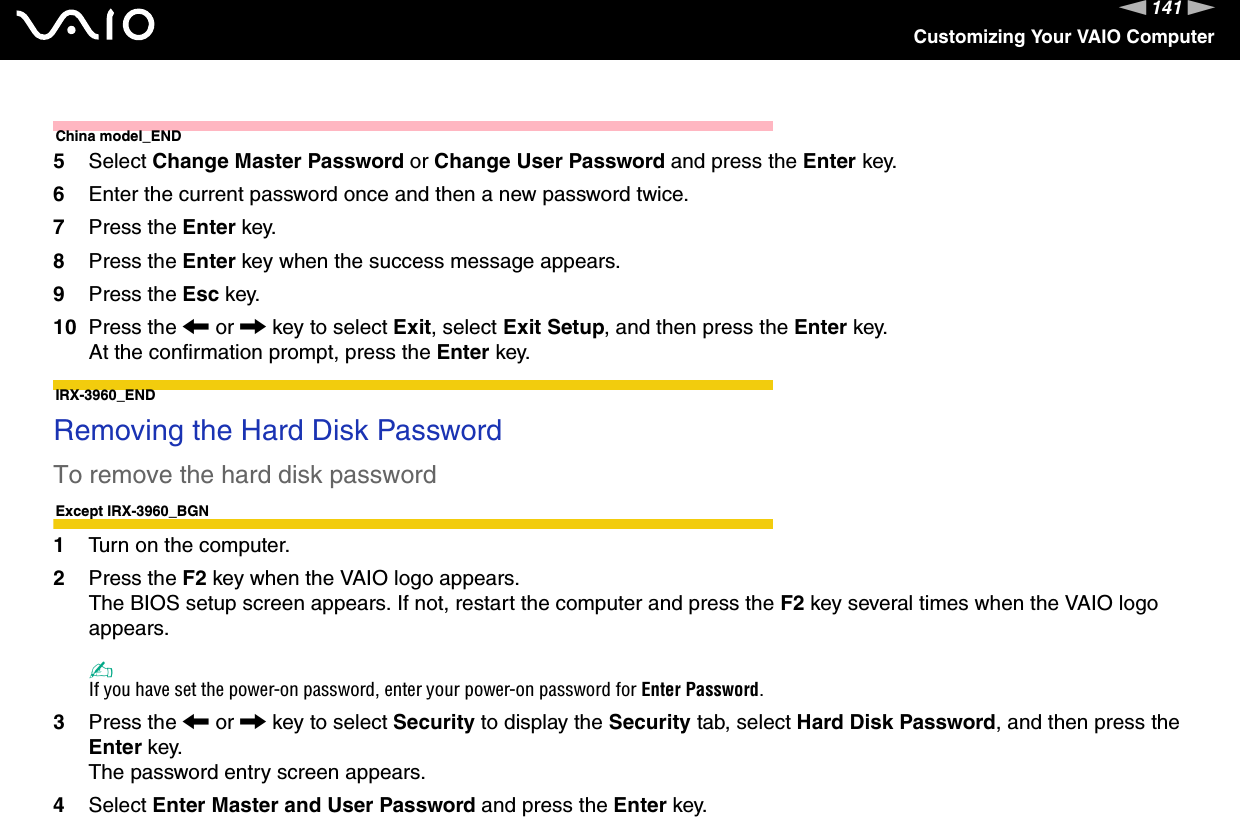 141nNCustomizing Your VAIO ComputerChina model_END5Select Change Master Password or Change User Password and press the Enter key.6Enter the current password once and then a new password twice.7Press the Enter key.8Press the Enter key when the success message appears.9Press the Esc key.10 Press the &lt; or , key to select Exit, select Exit Setup, and then press the Enter key.At the confirmation prompt, press the Enter key.IRX-3960_END Removing the Hard Disk PasswordTo remove the hard disk passwordExcept IRX-3960_BGN1Turn on the computer.2Press the F2 key when the VAIO logo appears.The BIOS setup screen appears. If not, restart the computer and press the F2 key several times when the VAIO logo appears.✍If you have set the power-on password, enter your power-on password for Enter Password.3Press the &lt; or , key to select Security to display the Security tab, select Hard Disk Password, and then press the Enter key.The password entry screen appears.4Select Enter Master and User Password and press the Enter key.