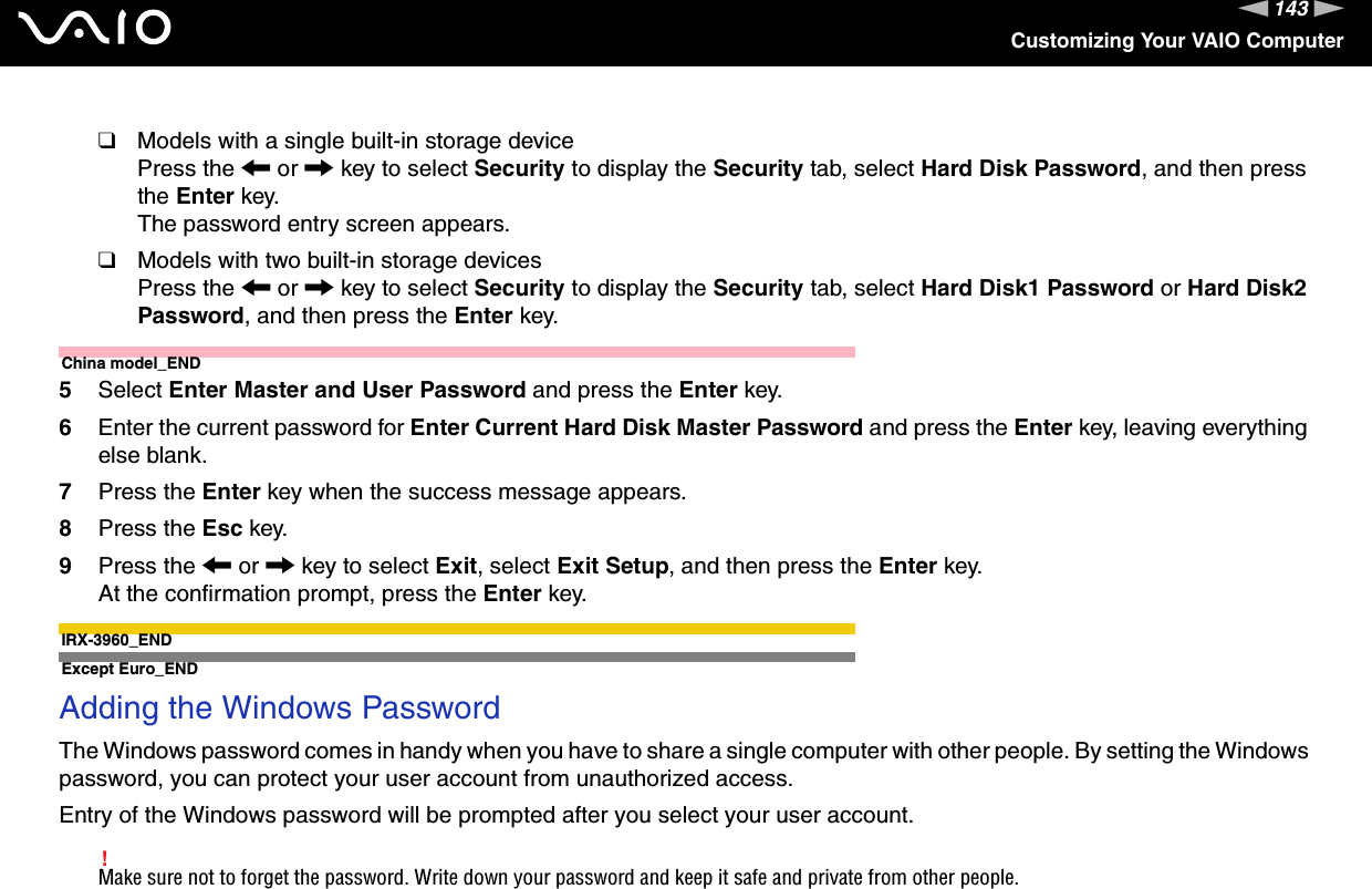 143nNCustomizing Your VAIO Computer❑Models with a single built-in storage devicePress the &lt; or , key to select Security to display the Security tab, select Hard Disk Password, and then press the Enter key.The password entry screen appears.❑Models with two built-in storage devicesPress the &lt; or , key to select Security to display the Security tab, select Hard Disk1 Password or Hard Disk2 Password, and then press the Enter key.China model_END5Select Enter Master and User Password and press the Enter key.6Enter the current password for Enter Current Hard Disk Master Password and press the Enter key, leaving everything else blank.7Press the Enter key when the success message appears.8Press the Esc key.9Press the &lt; or , key to select Exit, select Exit Setup, and then press the Enter key.At the confirmation prompt, press the Enter key.IRX-3960_END Except Euro_ENDAdding the Windows PasswordThe Windows password comes in handy when you have to share a single computer with other people. By setting the Windows password, you can protect your user account from unauthorized access.Entry of the Windows password will be prompted after you select your user account.!Make sure not to forget the password. Write down your password and keep it safe and private from other people.