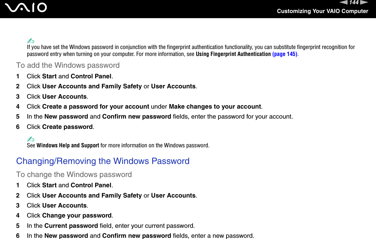 144nNCustomizing Your VAIO Computer✍If you have set the Windows password in conjunction with the fingerprint authentication functionality, you can substitute fingerprint recognition for password entry when turning on your computer. For more information, see Using Fingerprint Authentication (page 145).To add the Windows password1Click Start and Control Panel.2Click User Accounts and Family Safety or User Accounts.3Click User Accounts.4Click Create a password for your account under Make changes to your account.5In the New password and Confirm new password fields, enter the password for your account.6Click Create password.✍See Windows Help and Support for more information on the Windows password. Changing/Removing the Windows PasswordTo change the Windows password1Click Start and Control Panel.2Click User Accounts and Family Safety or User Accounts.3Click User Accounts.4Click Change your password.5In the Current password field, enter your current password.6In the New password and Confirm new password fields, enter a new password.