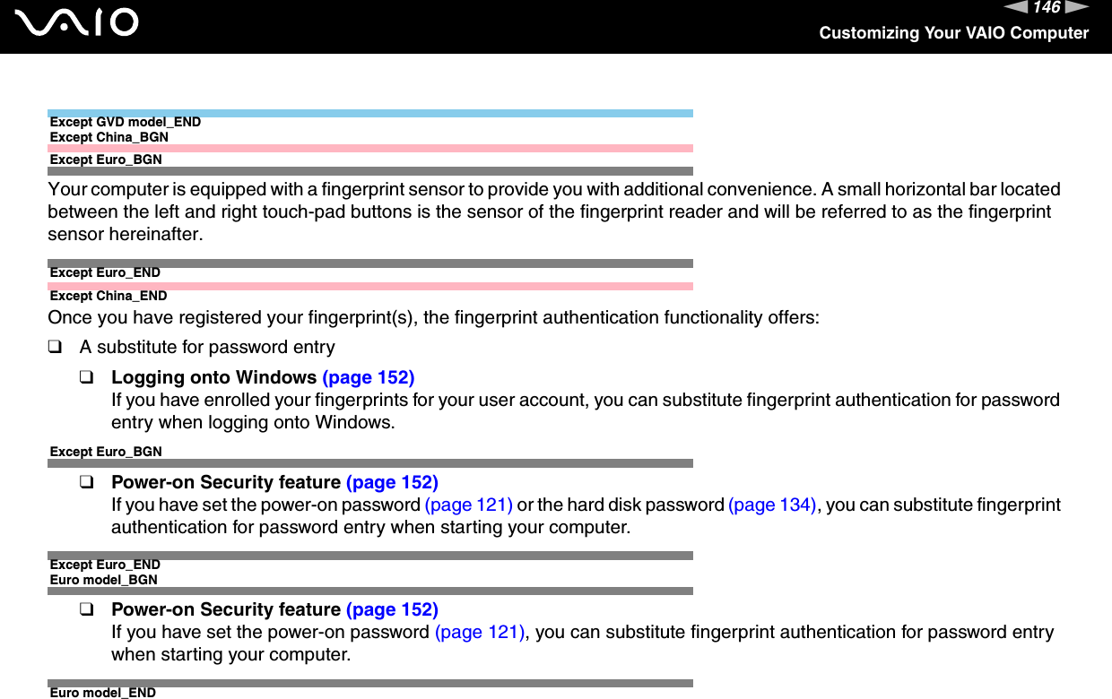 146nNCustomizing Your VAIO ComputerExcept GVD model_ENDExcept China_BGNExcept Euro_BGNYour computer is equipped with a fingerprint sensor to provide you with additional convenience. A small horizontal bar located between the left and right touch-pad buttons is the sensor of the fingerprint reader and will be referred to as the fingerprint sensor hereinafter.Except Euro_ENDExcept China_ENDOnce you have registered your fingerprint(s), the fingerprint authentication functionality offers:❑A substitute for password entry❑Logging onto Windows (page 152)If you have enrolled your fingerprints for your user account, you can substitute fingerprint authentication for password entry when logging onto Windows.Except Euro_BGN❑Power-on Security feature (page 152)If you have set the power-on password (page 121) or the hard disk password (page 134), you can substitute fingerprint authentication for password entry when starting your computer.Except Euro_ENDEuro model_BGN❑Power-on Security feature (page 152)If you have set the power-on password (page 121), you can substitute fingerprint authentication for password entry when starting your computer.Euro model_END