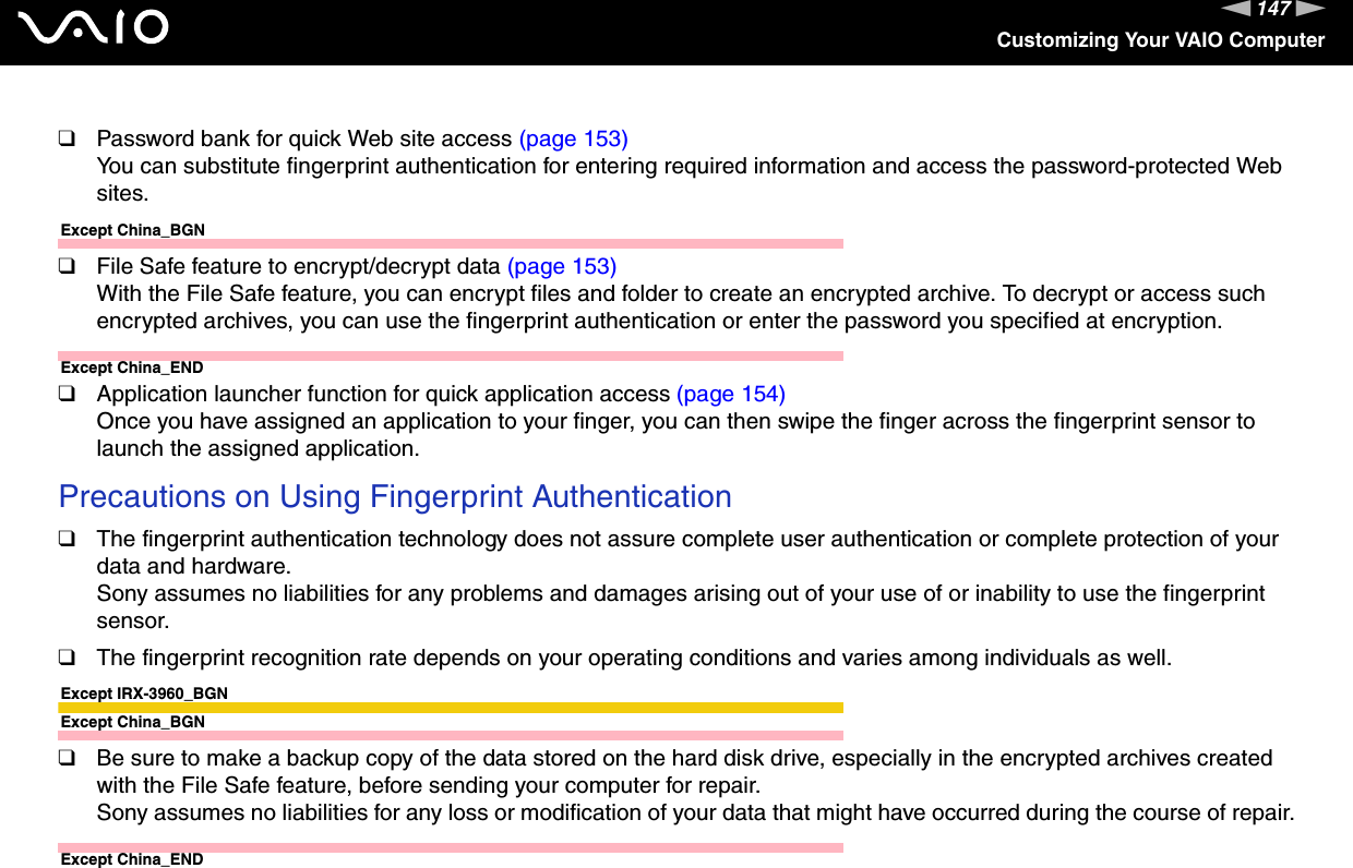 147nNCustomizing Your VAIO Computer❑Password bank for quick Web site access (page 153)You can substitute fingerprint authentication for entering required information and access the password-protected Web sites.Except China_BGN❑File Safe feature to encrypt/decrypt data (page 153)With the File Safe feature, you can encrypt files and folder to create an encrypted archive. To decrypt or access such encrypted archives, you can use the fingerprint authentication or enter the password you specified at encryption.Except China_END❑Application launcher function for quick application access (page 154)Once you have assigned an application to your finger, you can then swipe the finger across the fingerprint sensor to launch the assigned application.Precautions on Using Fingerprint Authentication❑The fingerprint authentication technology does not assure complete user authentication or complete protection of your data and hardware.Sony assumes no liabilities for any problems and damages arising out of your use of or inability to use the fingerprint sensor.❑The fingerprint recognition rate depends on your operating conditions and varies among individuals as well.Except IRX-3960_BGNExcept China_BGN❑Be sure to make a backup copy of the data stored on the hard disk drive, especially in the encrypted archives created with the File Safe feature, before sending your computer for repair.Sony assumes no liabilities for any loss or modification of your data that might have occurred during the course of repair.Except China_END