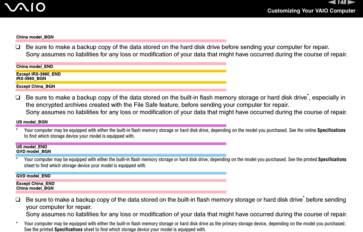 148nNCustomizing Your VAIO ComputerChina model_BGN❑Be sure to make a backup copy of the data stored on the hard disk drive before sending your computer for repair.Sony assumes no liabilities for any loss or modification of your data that might have occurred during the course of repair.China model_ENDExcept IRX-3960_ENDIRX-3960_BGNExcept China_BGN❑Be sure to make a backup copy of the data stored on the built-in flash memory storage or hard disk drive*, especially in the encrypted archives created with the File Safe feature, before sending your computer for repair.Sony assumes no liabilities for any loss or modification of your data that might have occurred during the course of repair.US model_BGN* Your computer may be equipped with either the built-in flash memory storage or hard disk drive, depending on the model you purchased. See the online Specifications to find which storage device your model is equipped with.US model_ENDGVD model_BGN* Your computer may be equipped with either the built-in flash memory storage or hard disk drive, depending on the model you purchased. See the printed Specifications sheet to find which storage device your model is equipped with.GVD model_ENDExcept China_ENDChina model_BGN❑Be sure to make a backup copy of the data stored on the built-in flash memory storage or hard disk drive* before sending your computer for repair.Sony assumes no liabilities for any loss or modification of your data that might have occurred during the course of repair.* Your computer may be equipped with either the built-in flash memory storage or hard disk drive as the primary storage device, depending on the model you purchased. See the printed Specifications sheet to find which storage device your model is equipped with.