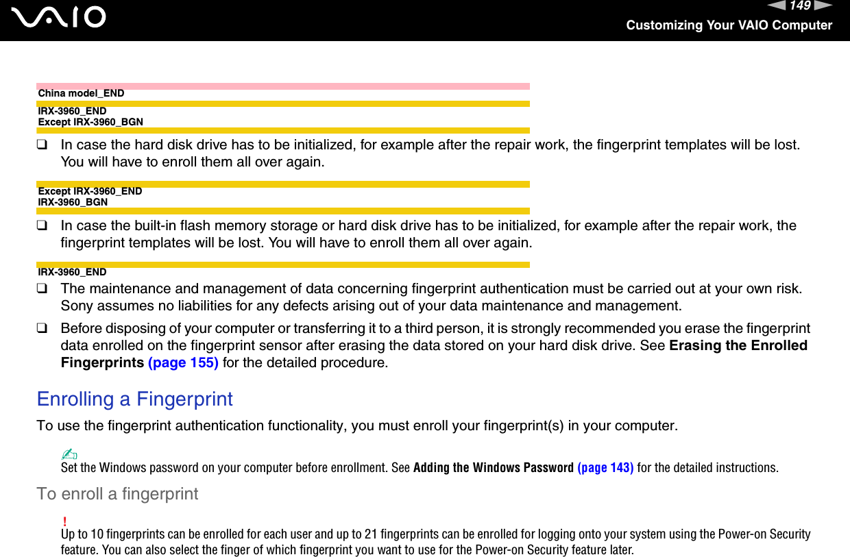 149nNCustomizing Your VAIO ComputerChina model_ENDIRX-3960_ENDExcept IRX-3960_BGN❑In case the hard disk drive has to be initialized, for example after the repair work, the fingerprint templates will be lost. You will have to enroll them all over again.Except IRX-3960_ENDIRX-3960_BGN❑In case the built-in flash memory storage or hard disk drive has to be initialized, for example after the repair work, the fingerprint templates will be lost. You will have to enroll them all over again.IRX-3960_END❑The maintenance and management of data concerning fingerprint authentication must be carried out at your own risk.Sony assumes no liabilities for any defects arising out of your data maintenance and management.❑Before disposing of your computer or transferring it to a third person, it is strongly recommended you erase the fingerprint data enrolled on the fingerprint sensor after erasing the data stored on your hard disk drive. See Erasing the Enrolled Fingerprints (page 155) for the detailed procedure. Enrolling a FingerprintTo use the fingerprint authentication functionality, you must enroll your fingerprint(s) in your computer.✍Set the Windows password on your computer before enrollment. See Adding the Windows Password (page 143) for the detailed instructions.To enroll a fingerprint!Up to 10 fingerprints can be enrolled for each user and up to 21 fingerprints can be enrolled for logging onto your system using the Power-on Security feature. You can also select the finger of which fingerprint you want to use for the Power-on Security feature later.