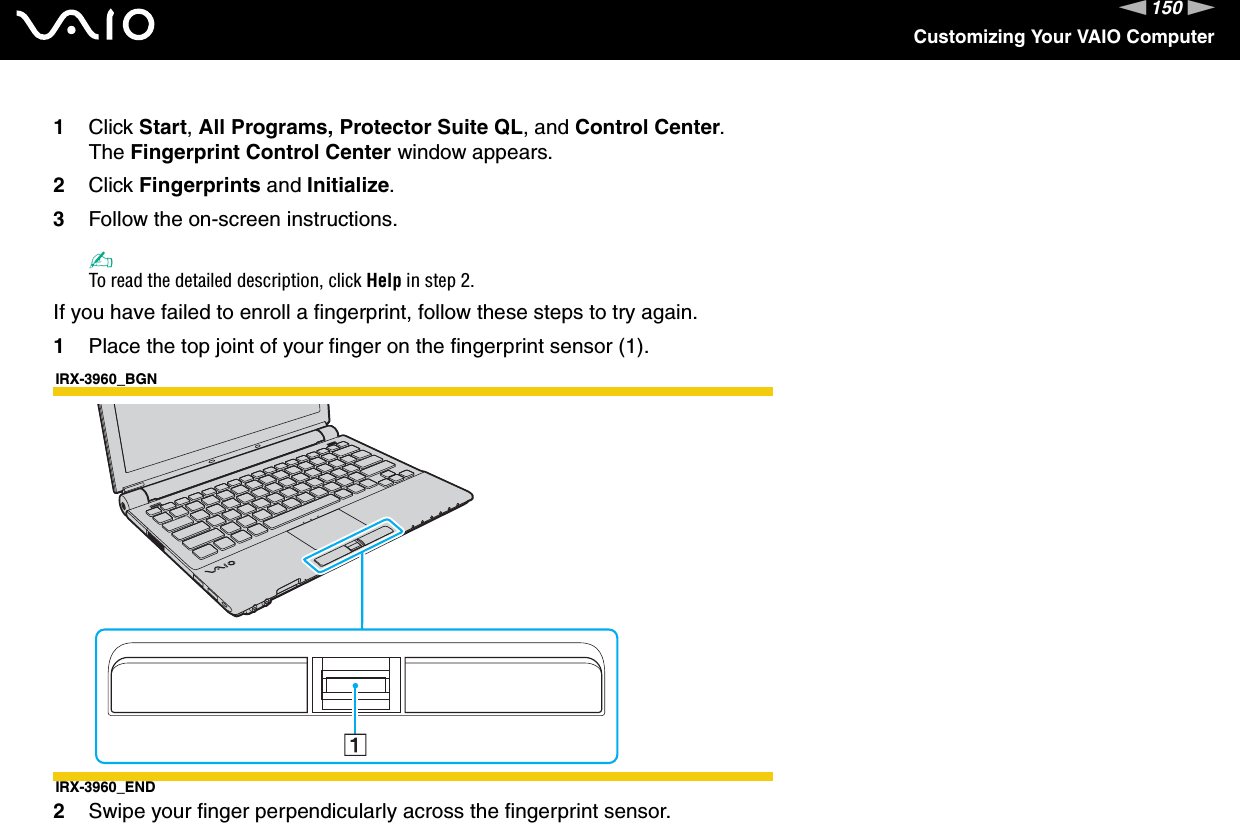 150nNCustomizing Your VAIO Computer1Click Start, All Programs, Protector Suite QL, and Control Center.The Fingerprint Control Center window appears.2Click Fingerprints and Initialize.3Follow the on-screen instructions.✍To read the detailed description, click Help in step 2.If you have failed to enroll a fingerprint, follow these steps to try again.1Place the top joint of your finger on the fingerprint sensor (1).IRX-3960_BGNIRX-3960_END2Swipe your finger perpendicularly across the fingerprint sensor.