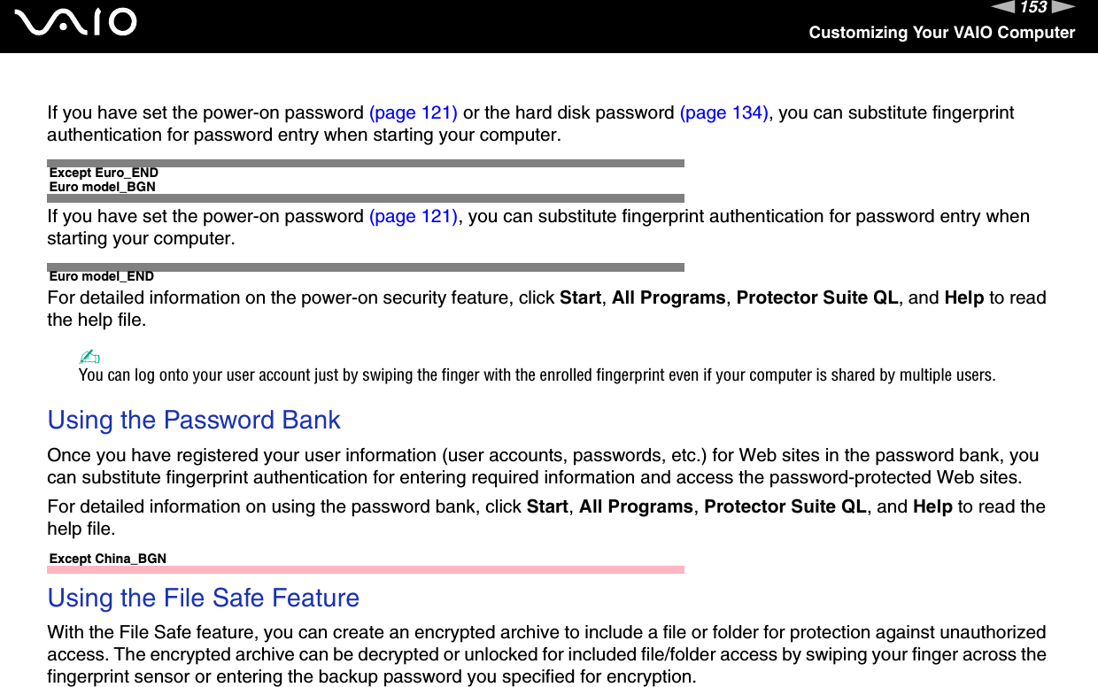 153nNCustomizing Your VAIO ComputerIf you have set the power-on password (page 121) or the hard disk password (page 134), you can substitute fingerprint authentication for password entry when starting your computer.Except Euro_ENDEuro model_BGNIf you have set the power-on password (page 121), you can substitute fingerprint authentication for password entry when starting your computer.Euro model_ENDFor detailed information on the power-on security feature, click Start, All Programs, Protector Suite QL, and Help to read the help file.✍You can log onto your user account just by swiping the finger with the enrolled fingerprint even if your computer is shared by multiple users. Using the Password BankOnce you have registered your user information (user accounts, passwords, etc.) for Web sites in the password bank, you can substitute fingerprint authentication for entering required information and access the password-protected Web sites.For detailed information on using the password bank, click Start, All Programs, Protector Suite QL, and Help to read the help file. Except China_BGNUsing the File Safe FeatureWith the File Safe feature, you can create an encrypted archive to include a file or folder for protection against unauthorized access. The encrypted archive can be decrypted or unlocked for included file/folder access by swiping your finger across the fingerprint sensor or entering the backup password you specified for encryption.