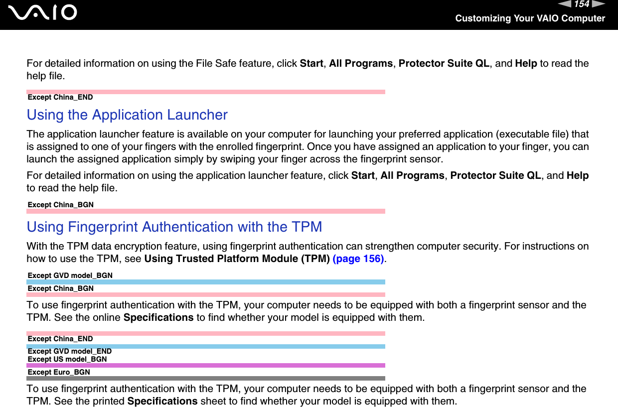 154nNCustomizing Your VAIO ComputerFor detailed information on using the File Safe feature, click Start, All Programs, Protector Suite QL, and Help to read the help file. Except China_ENDUsing the Application LauncherThe application launcher feature is available on your computer for launching your preferred application (executable file) that is assigned to one of your fingers with the enrolled fingerprint. Once you have assigned an application to your finger, you can launch the assigned application simply by swiping your finger across the fingerprint sensor.For detailed information on using the application launcher feature, click Start, All Programs, Protector Suite QL, and Help to read the help file. Except China_BGNUsing Fingerprint Authentication with the TPMWith the TPM data encryption feature, using fingerprint authentication can strengthen computer security. For instructions on how to use the TPM, see Using Trusted Platform Module (TPM) (page 156).Except GVD model_BGNExcept China_BGNTo use fingerprint authentication with the TPM, your computer needs to be equipped with both a fingerprint sensor and the TPM. See the online Specifications to find whether your model is equipped with them.Except China_ENDExcept GVD model_ENDExcept US model_BGNExcept Euro_BGNTo use fingerprint authentication with the TPM, your computer needs to be equipped with both a fingerprint sensor and the TPM. See the printed Specifications sheet to find whether your model is equipped with them.