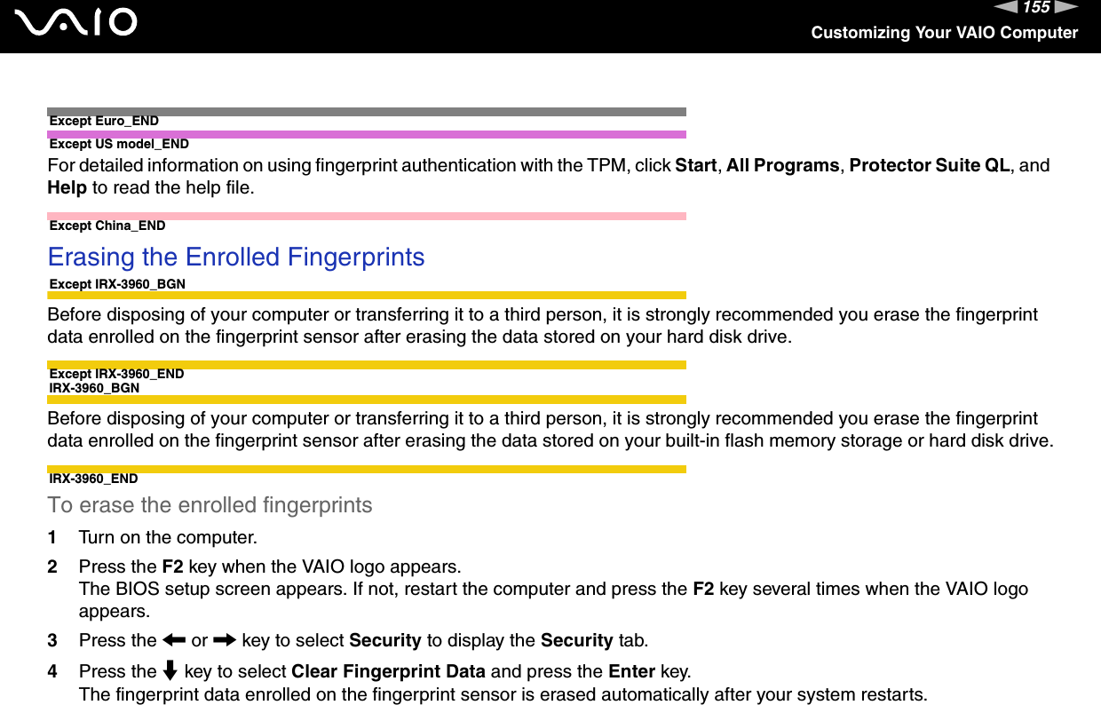 155nNCustomizing Your VAIO ComputerExcept Euro_ENDExcept US model_ENDFor detailed information on using fingerprint authentication with the TPM, click Start, All Programs, Protector Suite QL, and Help to read the help file. Except China_ENDErasing the Enrolled Fingerprints Except IRX-3960_BGNBefore disposing of your computer or transferring it to a third person, it is strongly recommended you erase the fingerprint data enrolled on the fingerprint sensor after erasing the data stored on your hard disk drive.Except IRX-3960_ENDIRX-3960_BGNBefore disposing of your computer or transferring it to a third person, it is strongly recommended you erase the fingerprint data enrolled on the fingerprint sensor after erasing the data stored on your built-in flash memory storage or hard disk drive.IRX-3960_ENDTo erase the enrolled fingerprints 1Turn on the computer.2Press the F2 key when the VAIO logo appears.The BIOS setup screen appears. If not, restart the computer and press the F2 key several times when the VAIO logo appears.3Press the &lt; or , key to select Security to display the Security tab.4Press the m key to select Clear Fingerprint Data and press the Enter key.The fingerprint data enrolled on the fingerprint sensor is erased automatically after your system restarts.  