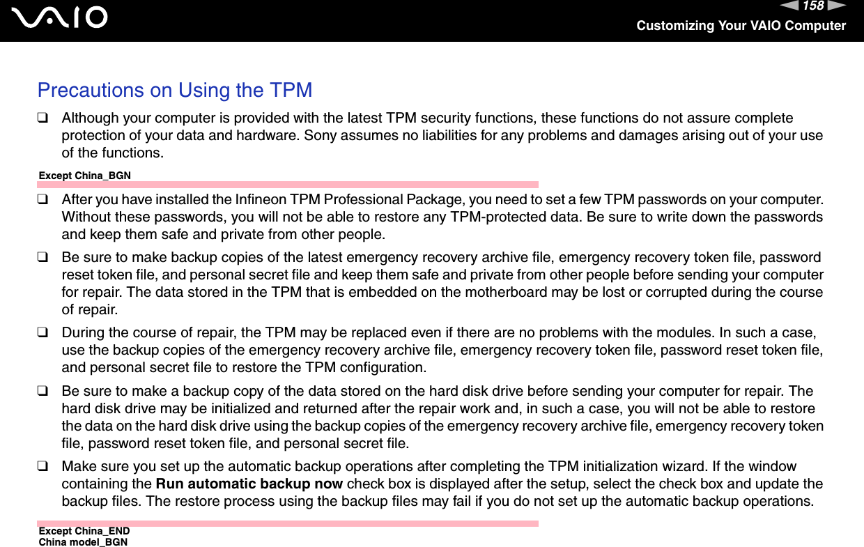 158nNCustomizing Your VAIO ComputerPrecautions on Using the TPM❑Although your computer is provided with the latest TPM security functions, these functions do not assure complete protection of your data and hardware. Sony assumes no liabilities for any problems and damages arising out of your use of the functions.Except China_BGN❑After you have installed the Infineon TPM Professional Package, you need to set a few TPM passwords on your computer. Without these passwords, you will not be able to restore any TPM-protected data. Be sure to write down the passwords and keep them safe and private from other people.❑Be sure to make backup copies of the latest emergency recovery archive file, emergency recovery token file, password reset token file, and personal secret file and keep them safe and private from other people before sending your computer for repair. The data stored in the TPM that is embedded on the motherboard may be lost or corrupted during the course of repair.❑During the course of repair, the TPM may be replaced even if there are no problems with the modules. In such a case, use the backup copies of the emergency recovery archive file, emergency recovery token file, password reset token file, and personal secret file to restore the TPM configuration.❑Be sure to make a backup copy of the data stored on the hard disk drive before sending your computer for repair. The hard disk drive may be initialized and returned after the repair work and, in such a case, you will not be able to restore the data on the hard disk drive using the backup copies of the emergency recovery archive file, emergency recovery token file, password reset token file, and personal secret file.❑Make sure you set up the automatic backup operations after completing the TPM initialization wizard. If the window containing the Run automatic backup now check box is displayed after the setup, select the check box and update the backup files. The restore process using the backup files may fail if you do not set up the automatic backup operations.Except China_ENDChina model_BGN