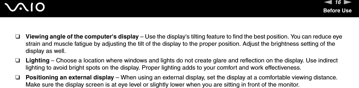 16nNBefore Use❑Viewing angle of the computer&apos;s display – Use the display&apos;s tilting feature to find the best position. You can reduce eye strain and muscle fatigue by adjusting the tilt of the display to the proper position. Adjust the brightness setting of the display as well.❑Lighting – Choose a location where windows and lights do not create glare and reflection on the display. Use indirect lighting to avoid bright spots on the display. Proper lighting adds to your comfort and work effectiveness. ❑Positioning an external display – When using an external display, set the display at a comfortable viewing distance. Make sure the display screen is at eye level or slightly lower when you are sitting in front of the monitor. 