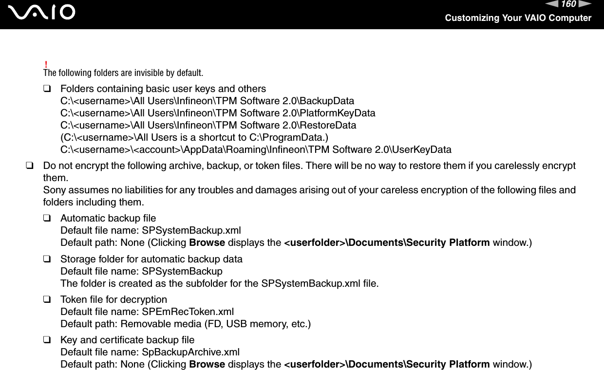 160nNCustomizing Your VAIO Computer!The following folders are invisible by default.❑Folders containing basic user keys and othersC:\&lt;username&gt;\All Users\Infineon\TPM Software 2.0\BackupDataC:\&lt;username&gt;\All Users\Infineon\TPM Software 2.0\PlatformKeyDataC:\&lt;username&gt;\All Users\Infineon\TPM Software 2.0\RestoreData(C:\&lt;username&gt;\All Users is a shortcut to C:\ProgramData.)C:\&lt;username&gt;\&lt;account&gt;\AppData\Roaming\Infineon\TPM Software 2.0\UserKeyData❑Do not encrypt the following archive, backup, or token files. There will be no way to restore them if you carelessly encrypt them.Sony assumes no liabilities for any troubles and damages arising out of your careless encryption of the following files and folders including them.❑Automatic backup fileDefault file name: SPSystemBackup.xmlDefault path: None (Clicking Browse displays the &lt;userfolder&gt;\Documents\Security Platform window.)❑Storage folder for automatic backup dataDefault file name: SPSystemBackupThe folder is created as the subfolder for the SPSystemBackup.xml file.❑Token file for decryptionDefault file name: SPEmRecToken.xmlDefault path: Removable media (FD, USB memory, etc.)❑Key and certificate backup fileDefault file name: SpBackupArchive.xmlDefault path: None (Clicking Browse displays the &lt;userfolder&gt;\Documents\Security Platform window.)