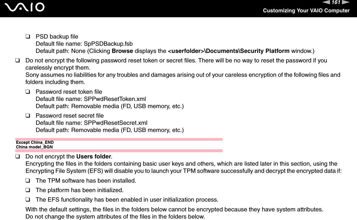 161nNCustomizing Your VAIO Computer❑PSD backup fileDefault file name: SpPSDBackup.fsbDefault path: None (Clicking Browse displays the &lt;userfolder&gt;\Documents\Security Platform window.)❑Do not encrypt the following password reset token or secret files. There will be no way to reset the password if you carelessly encrypt them.Sony assumes no liabilities for any troubles and damages arising out of your careless encryption of the following files and folders including them.❑Password reset token fileDefault file name: SPPwdResetToken.xmlDefault path: Removable media (FD, USB memory, etc.)❑Password reset secret fileDefault file name: SPPwdResetSecret.xmlDefault path: Removable media (FD, USB memory, etc.)Except China_ENDChina model_BGN❑Do not encrypt the Users folder.Encrypting the files in the folders containing basic user keys and others, which are listed later in this section, using the Encrypting File System (EFS) will disable you to launch your TPM software successfully and decrypt the encrypted data if:❑The TPM software has been installed.❑The platform has been initialized.❑The EFS functionality has been enabled in user initialization process.With the default settings, the files in the folders below cannot be encrypted because they have system attributes.Do not change the system attributes of the files in the folders below.