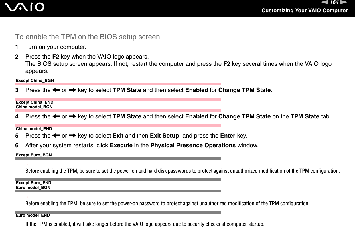 164nNCustomizing Your VAIO ComputerTo enable the TPM on the BIOS setup screen1Turn on your computer.2Press the F2 key when the VAIO logo appears.The BIOS setup screen appears. If not, restart the computer and press the F2 key several times when the VAIO logo appears.Except China_BGN3Press the &lt; or , key to select TPM State and then select Enabled for Change TPM State.Except China_ENDChina model_BGN4Press the &lt; or , key to select TPM State and then select Enabled for Change TPM State on the TPM State tab.China model_END5Press the &lt; or , key to select Exit and then Exit Setup; and press the Enter key.6After your system restarts, click Execute in the Physical Presence Operations window.Except Euro_BGN!Before enabling the TPM, be sure to set the power-on and hard disk passwords to protect against unauthorized modification of the TPM configuration.Except Euro_ENDEuro model_BGN!Before enabling the TPM, be sure to set the power-on password to protect against unauthorized modification of the TPM configuration.Euro model_ENDIf the TPM is enabled, it will take longer before the VAIO logo appears due to security checks at computer startup.
