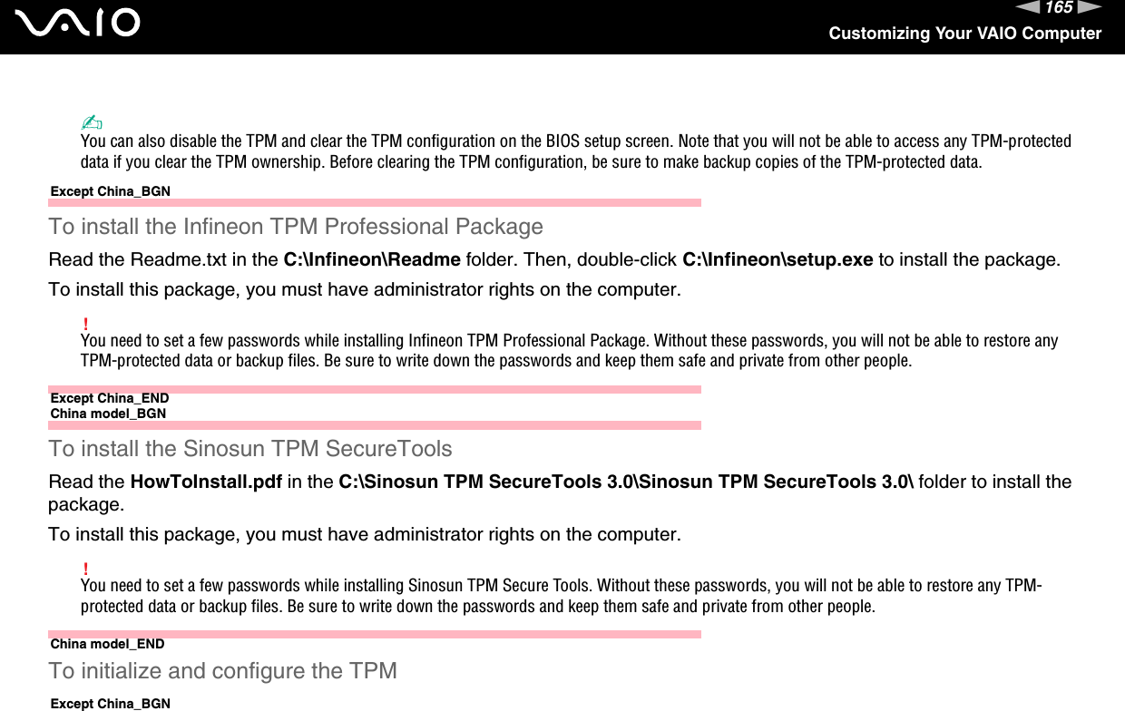 165nNCustomizing Your VAIO Computer✍You can also disable the TPM and clear the TPM configuration on the BIOS setup screen. Note that you will not be able to access any TPM-protected data if you clear the TPM ownership. Before clearing the TPM configuration, be sure to make backup copies of the TPM-protected data.Except China_BGNTo install the Infineon TPM Professional PackageRead the Readme.txt in the C:\Infineon\Readme folder. Then, double-click C:\Infineon\setup.exe to install the package.To install this package, you must have administrator rights on the computer.!You need to set a few passwords while installing Infineon TPM Professional Package. Without these passwords, you will not be able to restore any TPM-protected data or backup files. Be sure to write down the passwords and keep them safe and private from other people.Except China_ENDChina model_BGNTo install the Sinosun TPM SecureToolsRead the HowToInstall.pdf in the C:\Sinosun TPM SecureTools 3.0\Sinosun TPM SecureTools 3.0\ folder to install the package.To install this package, you must have administrator rights on the computer.!You need to set a few passwords while installing Sinosun TPM Secure Tools. Without these passwords, you will not be able to restore any TPM-protected data or backup files. Be sure to write down the passwords and keep them safe and private from other people.China model_ENDTo initialize and configure the TPMExcept China_BGN