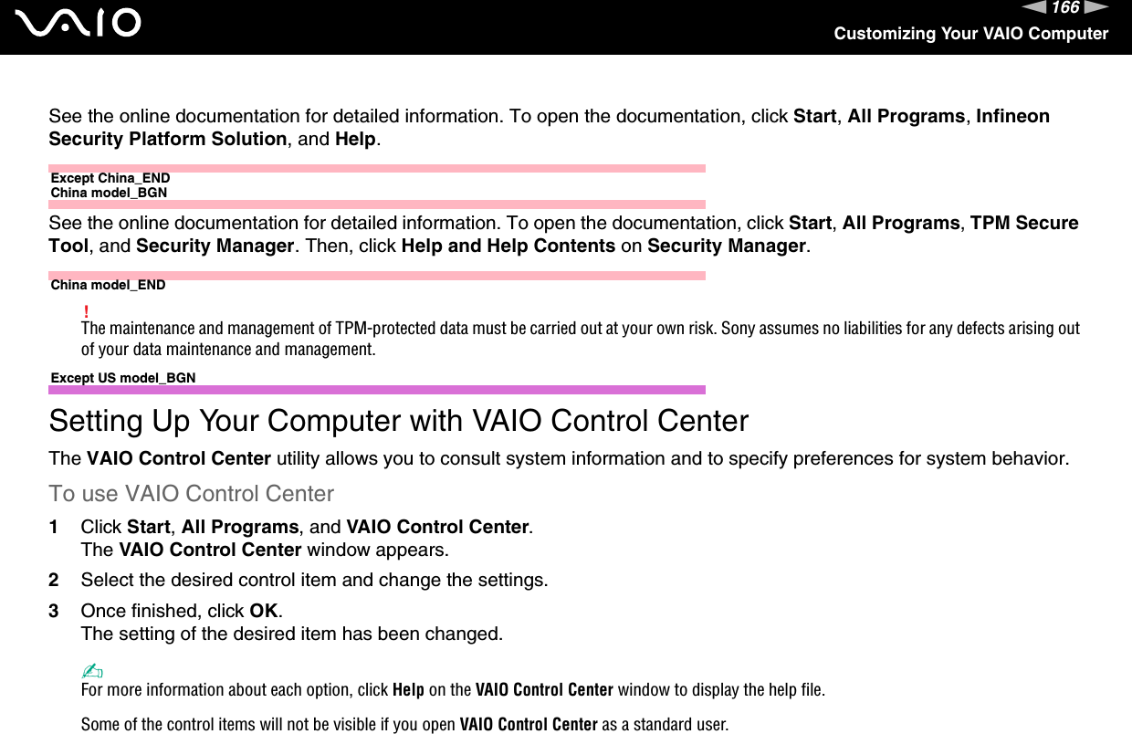 166nNCustomizing Your VAIO ComputerSee the online documentation for detailed information. To open the documentation, click Start, All Programs, Infineon Security Platform Solution, and Help.Except China_ENDChina model_BGNSee the online documentation for detailed information. To open the documentation, click Start, All Programs, TPM Secure Tool, and Security Manager. Then, click Help and Help Contents on Security Manager.China model_END!The maintenance and management of TPM-protected data must be carried out at your own risk. Sony assumes no liabilities for any defects arising out of your data maintenance and management.  Except US model_BGNSetting Up Your Computer with VAIO Control CenterThe VAIO Control Center utility allows you to consult system information and to specify preferences for system behavior.To use VAIO Control Center1Click Start, All Programs, and VAIO Control Center.The VAIO Control Center window appears.2Select the desired control item and change the settings.3Once finished, click OK.The setting of the desired item has been changed.✍For more information about each option, click Help on the VAIO Control Center window to display the help file.Some of the control items will not be visible if you open VAIO Control Center as a standard user.