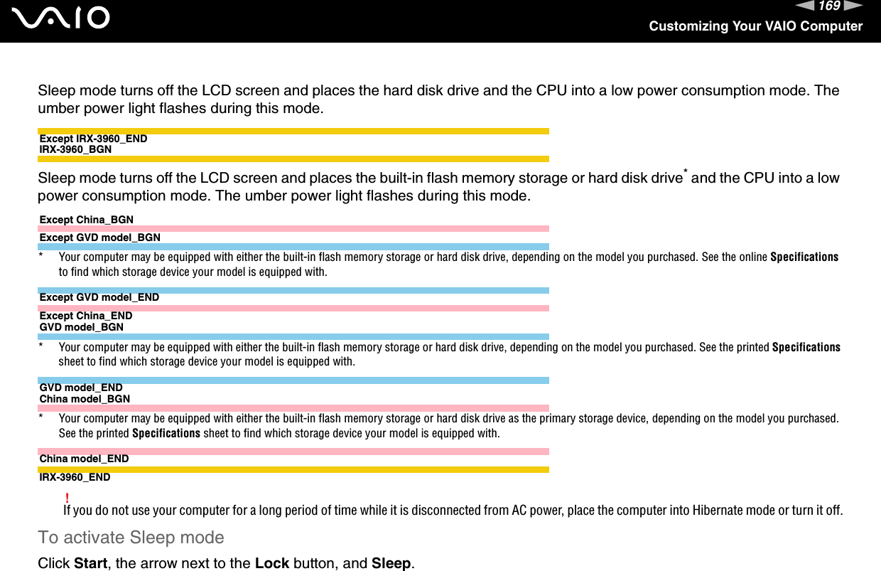 169nNCustomizing Your VAIO ComputerSleep mode turns off the LCD screen and places the hard disk drive and the CPU into a low power consumption mode. The umber power light flashes during this mode.Except IRX-3960_ENDIRX-3960_BGNSleep mode turns off the LCD screen and places the built-in flash memory storage or hard disk drive* and the CPU into a low power consumption mode. The umber power light flashes during this mode.Except China_BGNExcept GVD model_BGN* Your computer may be equipped with either the built-in flash memory storage or hard disk drive, depending on the model you purchased. See the online Specifications to find which storage device your model is equipped with.Except GVD model_ENDExcept China_ENDGVD model_BGN* Your computer may be equipped with either the built-in flash memory storage or hard disk drive, depending on the model you purchased. See the printed Specifications sheet to find which storage device your model is equipped with.GVD model_ENDChina model_BGN* Your computer may be equipped with either the built-in flash memory storage or hard disk drive as the primary storage device, depending on the model you purchased. See the printed Specifications sheet to find which storage device your model is equipped with.China model_ENDIRX-3960_END!If you do not use your computer for a long period of time while it is disconnected from AC power, place the computer into Hibernate mode or turn it off.To activate Sleep modeClick Start, the arrow next to the Lock button, and Sleep.