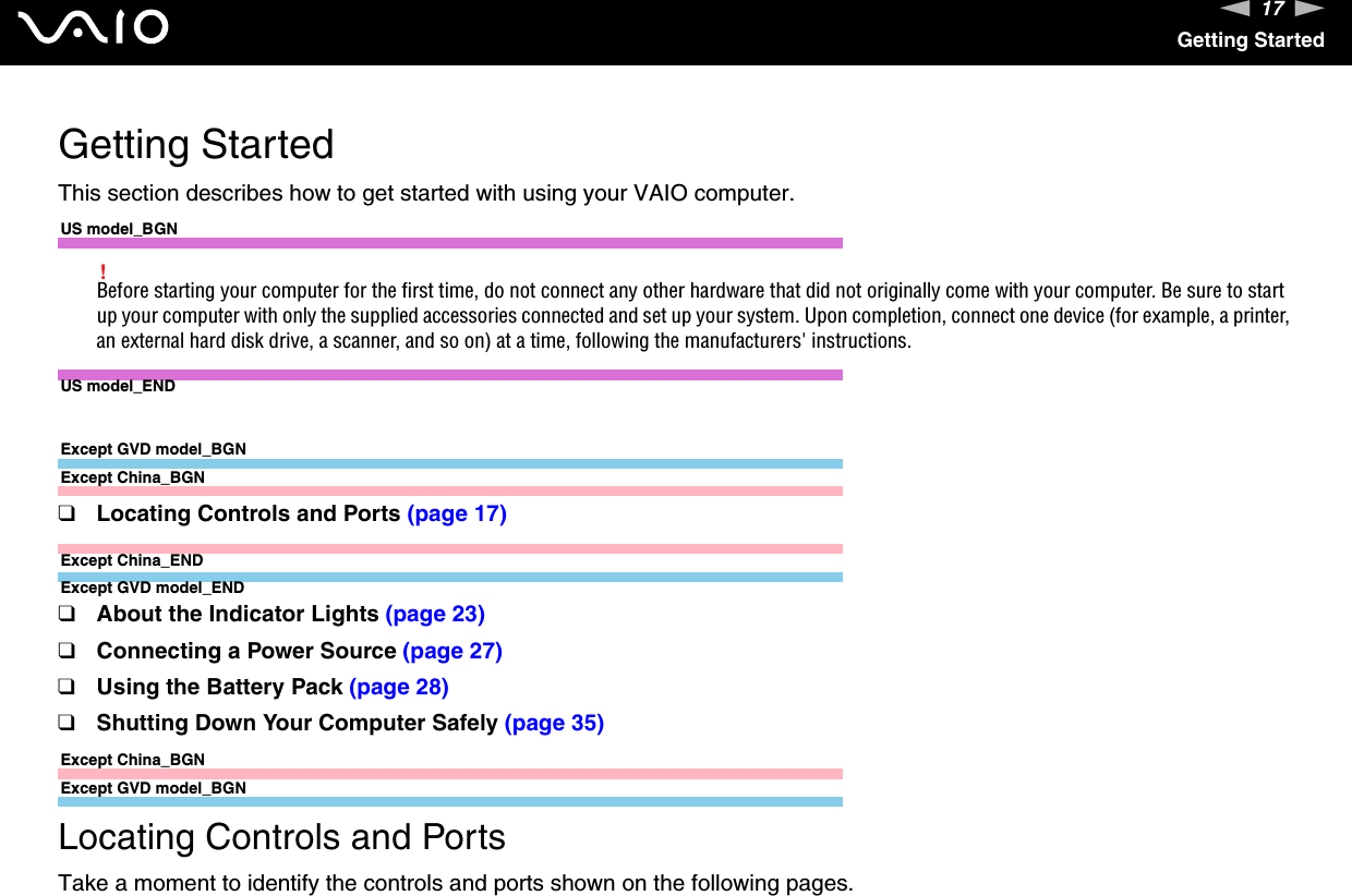 17nNGetting StartedGetting StartedThis section describes how to get started with using your VAIO computer.US model_BGN!Before starting your computer for the first time, do not connect any other hardware that did not originally come with your computer. Be sure to start up your computer with only the supplied accessories connected and set up your system. Upon completion, connect one device (for example, a printer, an external hard disk drive, a scanner, and so on) at a time, following the manufacturers&apos; instructions.US model_ENDExcept GVD model_BGNExcept China_BGN❑Locating Controls and Ports (page 17)Except China_ENDExcept GVD model_END❑About the Indicator Lights (page 23)❑Connecting a Power Source (page 27)❑Using the Battery Pack (page 28)❑Shutting Down Your Computer Safely (page 35)Except China_BGNExcept GVD model_BGNLocating Controls and PortsTake a moment to identify the controls and ports shown on the following pages.