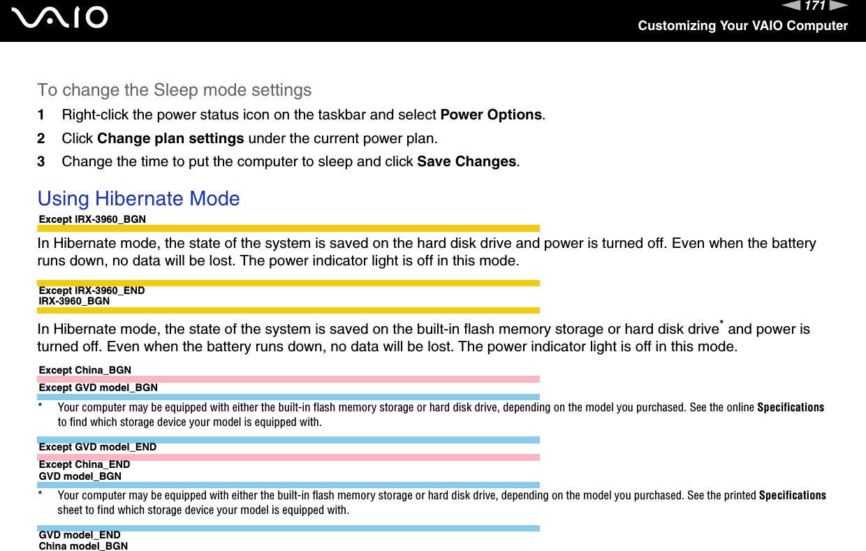 171nNCustomizing Your VAIO ComputerTo change the Sleep mode settings1Right-click the power status icon on the taskbar and select Power Options.2Click Change plan settings under the current power plan.3Change the time to put the computer to sleep and click Save Changes. Using Hibernate ModeExcept IRX-3960_BGNIn Hibernate mode, the state of the system is saved on the hard disk drive and power is turned off. Even when the battery runs down, no data will be lost. The power indicator light is off in this mode.Except IRX-3960_ENDIRX-3960_BGNIn Hibernate mode, the state of the system is saved on the built-in flash memory storage or hard disk drive* and power is turned off. Even when the battery runs down, no data will be lost. The power indicator light is off in this mode.Except China_BGNExcept GVD model_BGN* Your computer may be equipped with either the built-in flash memory storage or hard disk drive, depending on the model you purchased. See the online Specifications to find which storage device your model is equipped with.Except GVD model_ENDExcept China_ENDGVD model_BGN* Your computer may be equipped with either the built-in flash memory storage or hard disk drive, depending on the model you purchased. See the printed Specifications sheet to find which storage device your model is equipped with.GVD model_ENDChina model_BGN