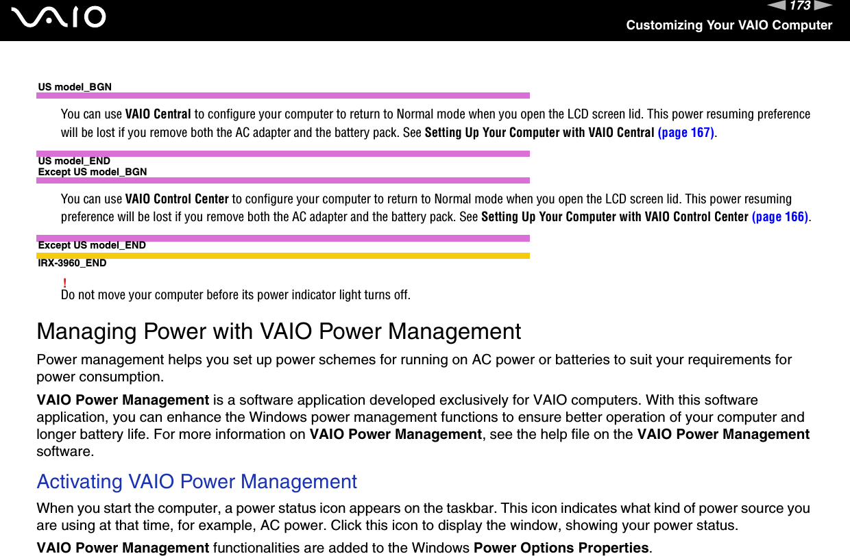 173nNCustomizing Your VAIO ComputerUS model_BGNYou can use VAIO Central to configure your computer to return to Normal mode when you open the LCD screen lid. This power resuming preference will be lost if you remove both the AC adapter and the battery pack. See Setting Up Your Computer with VAIO Central (page 167).US model_ENDExcept US model_BGNYou can use VAIO Control Center to configure your computer to return to Normal mode when you open the LCD screen lid. This power resuming preference will be lost if you remove both the AC adapter and the battery pack. See Setting Up Your Computer with VAIO Control Center (page 166).Except US model_ENDIRX-3960_END!Do not move your computer before its power indicator light turns off.  Managing Power with VAIO Power ManagementPower management helps you set up power schemes for running on AC power or batteries to suit your requirements for power consumption.VAIO Power Management is a software application developed exclusively for VAIO computers. With this software application, you can enhance the Windows power management functions to ensure better operation of your computer and longer battery life. For more information on VAIO Power Management, see the help file on the VAIO Power Management software.Activating VAIO Power ManagementWhen you start the computer, a power status icon appears on the taskbar. This icon indicates what kind of power source you are using at that time, for example, AC power. Click this icon to display the window, showing your power status.VAIO Power Management functionalities are added to the Windows Power Options Properties.