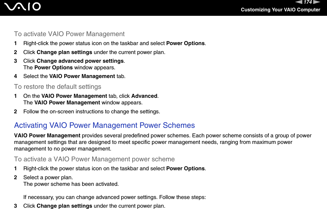 174nNCustomizing Your VAIO ComputerTo activate VAIO Power Management1Right-click the power status icon on the taskbar and select Power Options.2Click Change plan settings under the current power plan.3Click Change advanced power settings.The Power Options window appears.4Select the VAIO Power Management tab.To restore the default settings1On the VAIO Power Management tab, click Advanced.The VAIO Power Management window appears.2Follow the on-screen instructions to change the settings. Activating VAIO Power Management Power SchemesVAIO Power Management provides several predefined power schemes. Each power scheme consists of a group of power management settings that are designed to meet specific power management needs, ranging from maximum power management to no power management.To activate a VAIO Power Management power scheme1Right-click the power status icon on the taskbar and select Power Options.2Select a power plan.The power scheme has been activated.If necessary, you can change advanced power settings. Follow these steps:3Click Change plan settings under the current power plan.