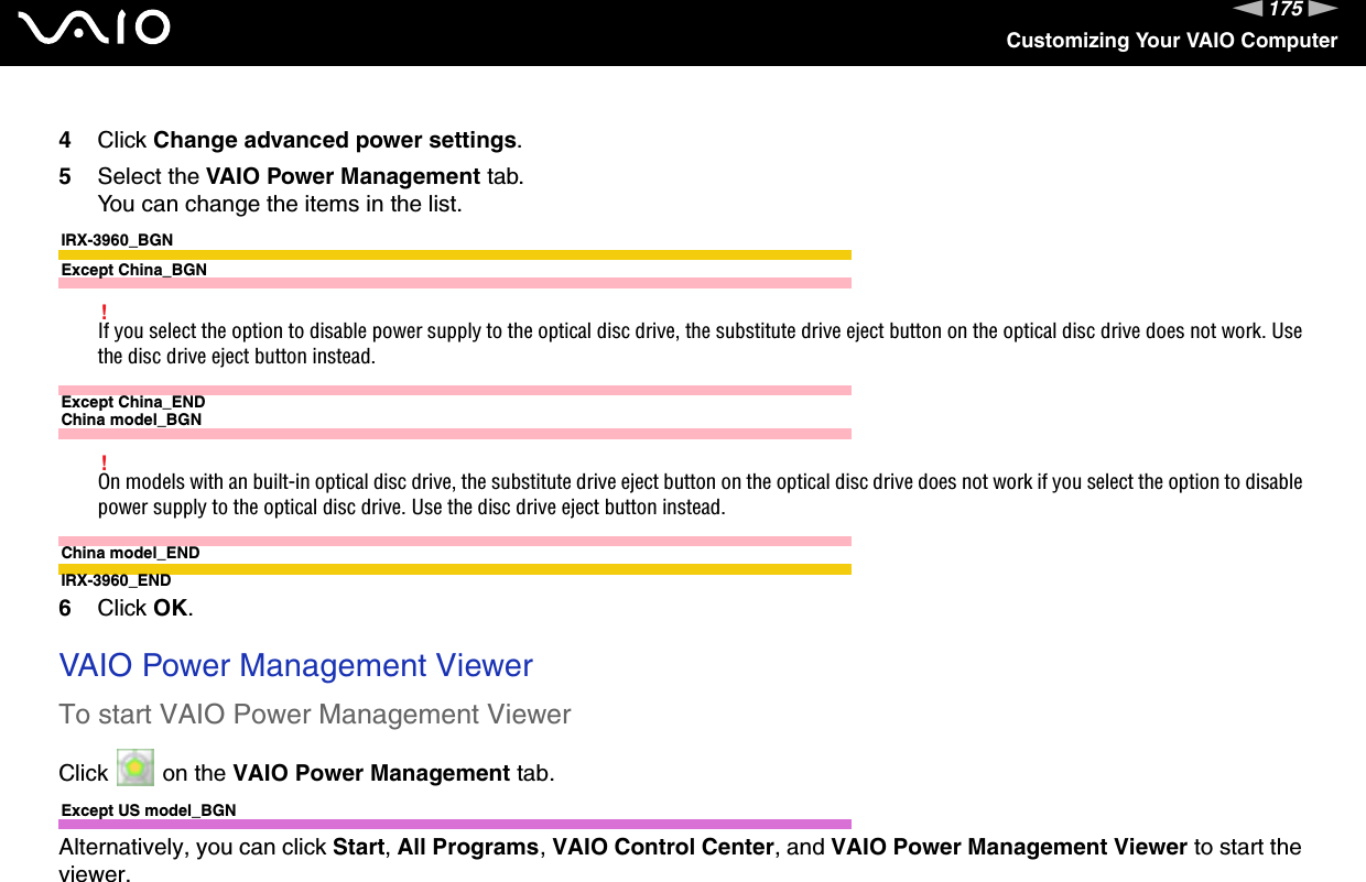 175nNCustomizing Your VAIO Computer4Click Change advanced power settings.5Select the VAIO Power Management tab.You can change the items in the list.IRX-3960_BGNExcept China_BGN!If you select the option to disable power supply to the optical disc drive, the substitute drive eject button on the optical disc drive does not work. Use the disc drive eject button instead.Except China_ENDChina model_BGN!On models with an built-in optical disc drive, the substitute drive eject button on the optical disc drive does not work if you select the option to disable power supply to the optical disc drive. Use the disc drive eject button instead.China model_ENDIRX-3960_END6Click OK. VAIO Power Management ViewerTo start VAIO Power Management ViewerClick   on the VAIO Power Management tab.Except US model_BGNAlternatively, you can click Start, All Programs, VAIO Control Center, and VAIO Power Management Viewer to start the viewer.