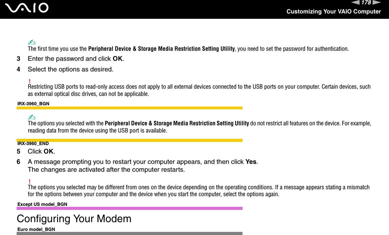 178nNCustomizing Your VAIO Computer✍The first time you use the Peripheral Device &amp; Storage Media Restriction Setting Utility, you need to set the password for authentication.3Enter the password and click OK.4Select the options as desired.!Restricting USB ports to read-only access does not apply to all external devices connected to the USB ports on your computer. Certain devices, such as external optical disc drives, can not be applicable.IRX-3960_BGN✍The options you selected with the Peripheral Device &amp; Storage Media Restriction Setting Utility do not restrict all features on the device. For example, reading data from the device using the USB port is available.IRX-3960_END5Click OK.6A message prompting you to restart your computer appears, and then click Yes.The changes are activated after the computer restarts.!The options you selected may be different from ones on the device depending on the operating conditions. If a message appears stating a mismatch for the options between your computer and the device when you start the computer, select the options again. Except US model_BGNConfiguring Your ModemEuro model_BGN