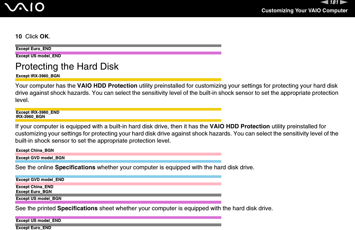 181nNCustomizing Your VAIO Computer10 Click OK.Except Euro_END Except US model_ENDProtecting the Hard DiskExcept IRX-3960_BGNYour computer has the VAIO HDD Protection utility preinstalled for customizing your settings for protecting your hard disk drive against shock hazards. You can select the sensitivity level of the built-in shock sensor to set the appropriate protection level.Except IRX-3960_ENDIRX-3960_BGNIf your computer is equipped with a built-in hard disk drive, then it has the VAIO HDD Protection utility preinstalled for customizing your settings for protecting your hard disk drive against shock hazards. You can select the sensitivity level of the built-in shock sensor to set the appropriate protection level.Except China_BGNExcept GVD model_BGNSee the online Specifications whether your computer is equipped with the hard disk drive.Except GVD model_ENDExcept China_ENDExcept Euro_BGNExcept US model_BGNSee the printed Specifications sheet whether your computer is equipped with the hard disk drive.Except US model_ENDExcept Euro_END