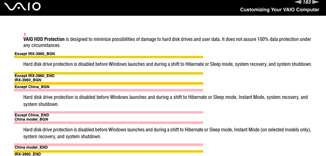 183nNCustomizing Your VAIO Computer!VAIO HDD Protection is designed to minimize possibilities of damage to hard disk drives and user data. It does not assure 100% data protection under any circumstances.Except IRX-3960_BGNHard disk drive protection is disabled before Windows launches and during a shift to Hibernate or Sleep mode, system recovery, and system shutdown.Except IRX-3960_ENDIRX-3960_BGNExcept China_BGNHard disk drive protection is disabled before Windows launches and during a shift to Hibernate or Sleep mode, Instant Mode, system recovery, and system shutdown.Except China_ENDChina model_BGNHard disk drive protection is disabled before Windows launches and during a shift to Hibernate or Sleep mode, Instant Mode (on selected models only), system recovery, and system shutdown.China model_ENDIRX-3960_END  