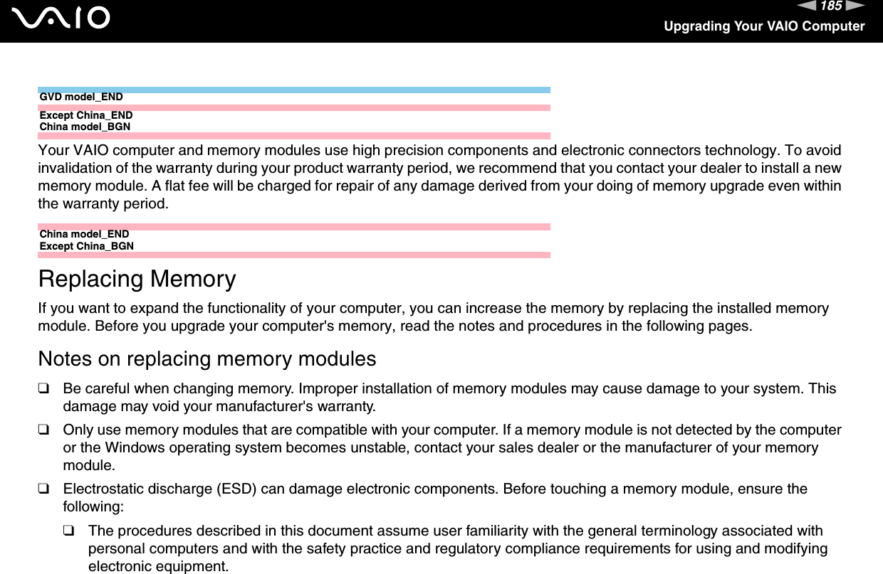 185nNUpgrading Your VAIO ComputerGVD model_ENDExcept China_ENDChina model_BGNYour VAIO computer and memory modules use high precision components and electronic connectors technology. To avoid invalidation of the warranty during your product warranty period, we recommend that you contact your dealer to install a new memory module. A flat fee will be charged for repair of any damage derived from your doing of memory upgrade even within the warranty period.China model_ENDExcept China_BGNReplacing MemoryIf you want to expand the functionality of your computer, you can increase the memory by replacing the installed memory module. Before you upgrade your computer&apos;s memory, read the notes and procedures in the following pages.Notes on replacing memory modules❑Be careful when changing memory. Improper installation of memory modules may cause damage to your system. This damage may void your manufacturer&apos;s warranty.❑Only use memory modules that are compatible with your computer. If a memory module is not detected by the computer or the Windows operating system becomes unstable, contact your sales dealer or the manufacturer of your memory module.❑Electrostatic discharge (ESD) can damage electronic components. Before touching a memory module, ensure the following:❑The procedures described in this document assume user familiarity with the general terminology associated with personal computers and with the safety practice and regulatory compliance requirements for using and modifying electronic equipment.