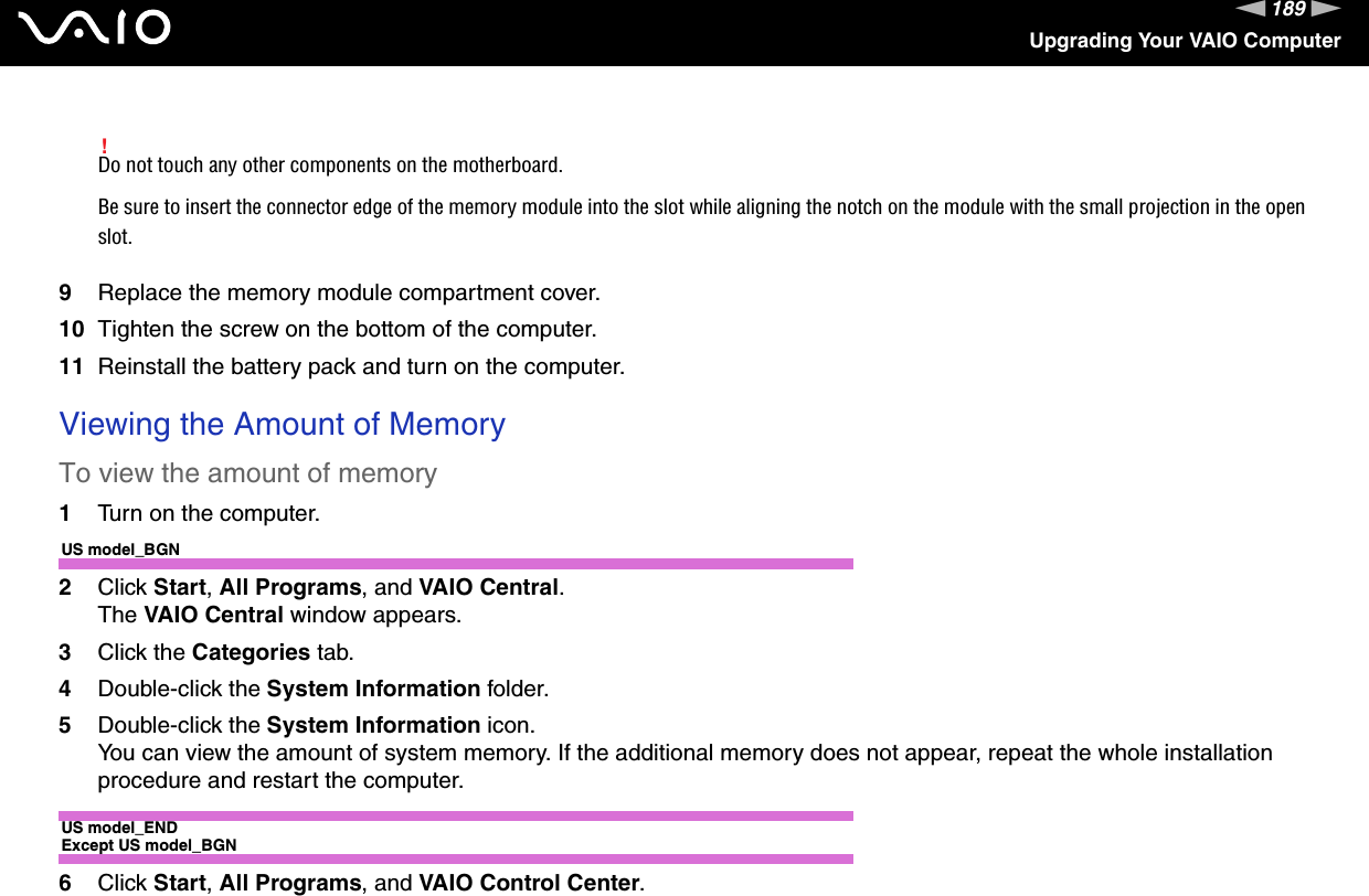 189nNUpgrading Your VAIO Computer!Do not touch any other components on the motherboard.Be sure to insert the connector edge of the memory module into the slot while aligning the notch on the module with the small projection in the open slot.9Replace the memory module compartment cover.10 Tighten the screw on the bottom of the computer.11 Reinstall the battery pack and turn on the computer. Viewing the Amount of MemoryTo view the amount of memory1Turn on the computer.US model_BGN2Click Start, All Programs, and VAIO Central.The VAIO Central window appears.3Click the Categories tab.4Double-click the System Information folder.5Double-click the System Information icon.You can view the amount of system memory. If the additional memory does not appear, repeat the whole installation procedure and restart the computer.US model_ENDExcept US model_BGN6Click Start, All Programs, and VAIO Control Center.