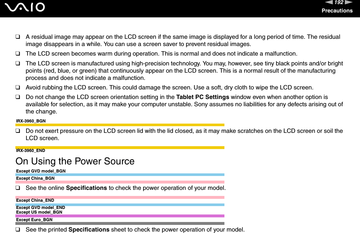 192nNPrecautions❑A residual image may appear on the LCD screen if the same image is displayed for a long period of time. The residual image disappears in a while. You can use a screen saver to prevent residual images.❑The LCD screen becomes warm during operation. This is normal and does not indicate a malfunction.❑The LCD screen is manufactured using high-precision technology. You may, however, see tiny black points and/or bright points (red, blue, or green) that continuously appear on the LCD screen. This is a normal result of the manufacturing process and does not indicate a malfunction.❑Avoid rubbing the LCD screen. This could damage the screen. Use a soft, dry cloth to wipe the LCD screen.❑Do not change the LCD screen orientation setting in the Tablet PC Settings window even when another option is available for selection, as it may make your computer unstable. Sony assumes no liabilities for any defects arising out of the change.IRX-3960_BGN❑Do not exert pressure on the LCD screen lid with the lid closed, as it may make scratches on the LCD screen or soil the LCD screen.IRX-3960_END On Using the Power SourceExcept GVD model_BGNExcept China_BGN❑See the online Specifications to check the power operation of your model.Except China_ENDExcept GVD model_ENDExcept US model_BGNExcept Euro_BGN❑See the printed Specifications sheet to check the power operation of your model.