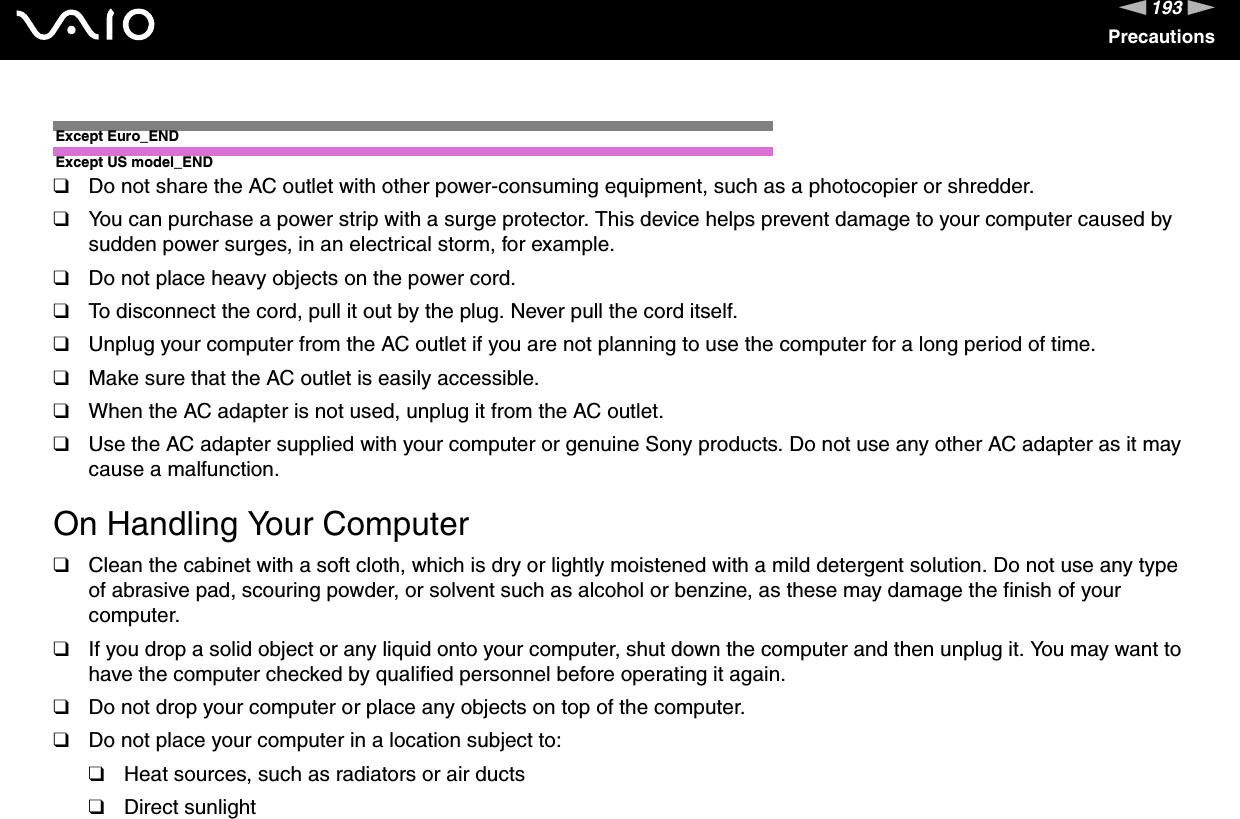 193nNPrecautionsExcept Euro_ENDExcept US model_END❑Do not share the AC outlet with other power-consuming equipment, such as a photocopier or shredder.❑You can purchase a power strip with a surge protector. This device helps prevent damage to your computer caused by sudden power surges, in an electrical storm, for example.❑Do not place heavy objects on the power cord.❑To disconnect the cord, pull it out by the plug. Never pull the cord itself.❑Unplug your computer from the AC outlet if you are not planning to use the computer for a long period of time.❑Make sure that the AC outlet is easily accessible.❑When the AC adapter is not used, unplug it from the AC outlet.❑Use the AC adapter supplied with your computer or genuine Sony products. Do not use any other AC adapter as it may cause a malfunction. On Handling Your Computer❑Clean the cabinet with a soft cloth, which is dry or lightly moistened with a mild detergent solution. Do not use any type of abrasive pad, scouring powder, or solvent such as alcohol or benzine, as these may damage the finish of your computer. ❑If you drop a solid object or any liquid onto your computer, shut down the computer and then unplug it. You may want to have the computer checked by qualified personnel before operating it again.❑Do not drop your computer or place any objects on top of the computer.❑Do not place your computer in a location subject to: ❑Heat sources, such as radiators or air ducts❑Direct sunlight