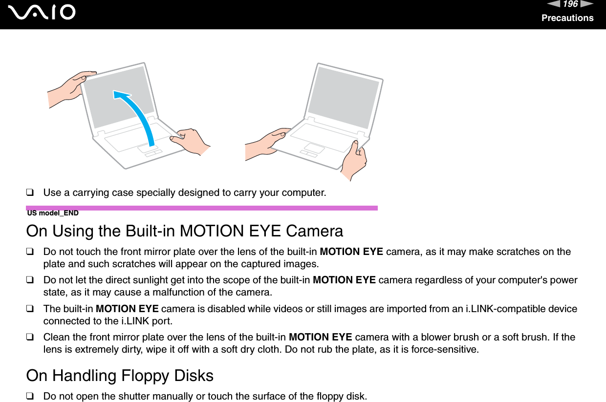 196nNPrecautions❑Use a carrying case specially designed to carry your computer.US model_END On Using the Built-in MOTION EYE Camera❑Do not touch the front mirror plate over the lens of the built-in MOTION EYE camera, as it may make scratches on the plate and such scratches will appear on the captured images.❑Do not let the direct sunlight get into the scope of the built-in MOTION EYE camera regardless of your computer&apos;s power state, as it may cause a malfunction of the camera.❑The built-in MOTION EYE camera is disabled while videos or still images are imported from an i.LINK-compatible device connected to the i.LINK port.❑Clean the front mirror plate over the lens of the built-in MOTION EYE camera with a blower brush or a soft brush. If the lens is extremely dirty, wipe it off with a soft dry cloth. Do not rub the plate, as it is force-sensitive. On Handling Floppy Disks❑Do not open the shutter manually or touch the surface of the floppy disk.