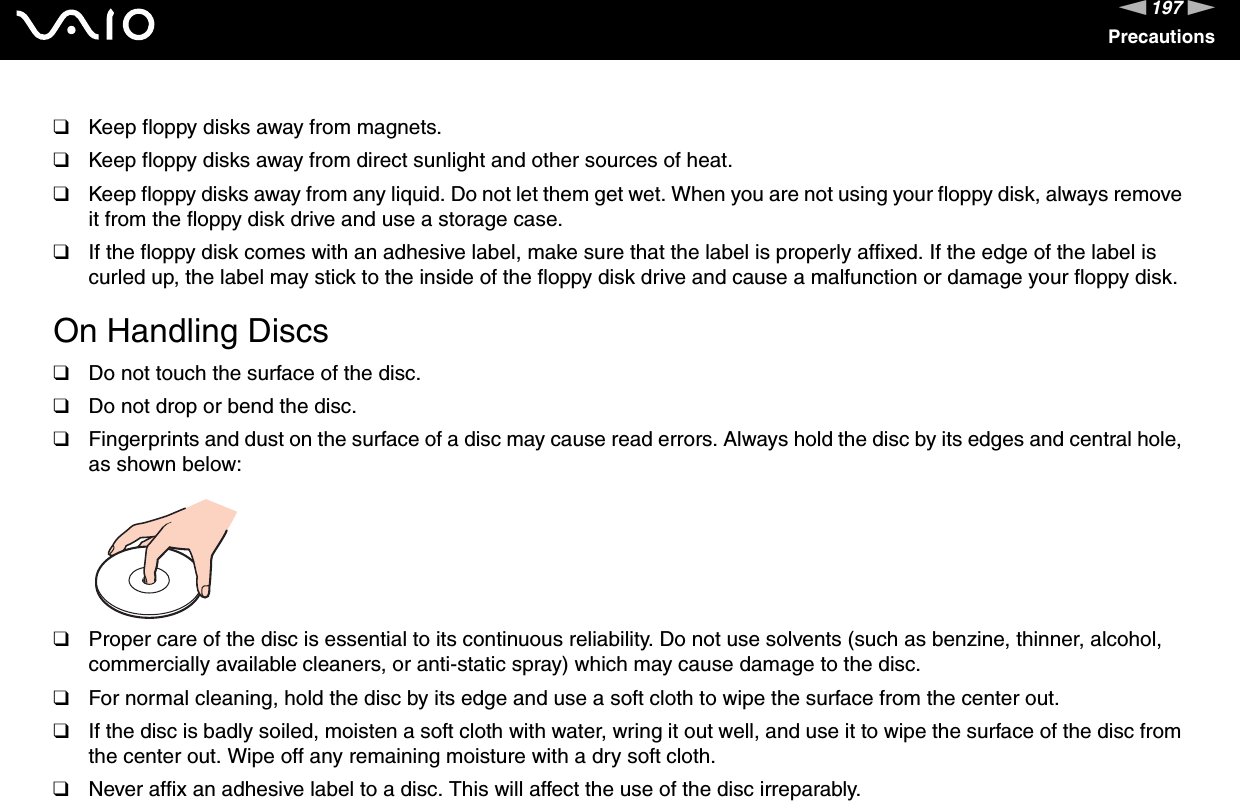 197nNPrecautions❑Keep floppy disks away from magnets.❑Keep floppy disks away from direct sunlight and other sources of heat.❑Keep floppy disks away from any liquid. Do not let them get wet. When you are not using your floppy disk, always remove it from the floppy disk drive and use a storage case.❑If the floppy disk comes with an adhesive label, make sure that the label is properly affixed. If the edge of the label is curled up, the label may stick to the inside of the floppy disk drive and cause a malfunction or damage your floppy disk. On Handling Discs❑Do not touch the surface of the disc.❑Do not drop or bend the disc.❑Fingerprints and dust on the surface of a disc may cause read errors. Always hold the disc by its edges and central hole, as shown below: ❑Proper care of the disc is essential to its continuous reliability. Do not use solvents (such as benzine, thinner, alcohol, commercially available cleaners, or anti-static spray) which may cause damage to the disc.❑For normal cleaning, hold the disc by its edge and use a soft cloth to wipe the surface from the center out.❑If the disc is badly soiled, moisten a soft cloth with water, wring it out well, and use it to wipe the surface of the disc from the center out. Wipe off any remaining moisture with a dry soft cloth.❑Never affix an adhesive label to a disc. This will affect the use of the disc irreparably.