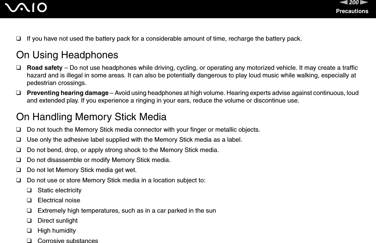 200nNPrecautions❑If you have not used the battery pack for a considerable amount of time, recharge the battery pack. On Using Headphones❑Road safety – Do not use headphones while driving, cycling, or operating any motorized vehicle. It may create a traffic hazard and is illegal in some areas. It can also be potentially dangerous to play loud music while walking, especially at pedestrian crossings. ❑Preventing hearing damage – Avoid using headphones at high volume. Hearing experts advise against continuous, loud and extended play. If you experience a ringing in your ears, reduce the volume or discontinue use. On Handling Memory Stick Media❑Do not touch the Memory Stick media connector with your finger or metallic objects.❑Use only the adhesive label supplied with the Memory Stick media as a label.❑Do not bend, drop, or apply strong shock to the Memory Stick media.❑Do not disassemble or modify Memory Stick media.❑Do not let Memory Stick media get wet.❑Do not use or store Memory Stick media in a location subject to:❑Static electricity❑Electrical noise❑Extremely high temperatures, such as in a car parked in the sun❑Direct sunlight❑High humidity❑Corrosive substances