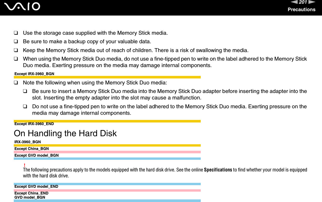 201nNPrecautions❑Use the storage case supplied with the Memory Stick media.❑Be sure to make a backup copy of your valuable data.❑Keep the Memory Stick media out of reach of children. There is a risk of swallowing the media.❑When using the Memory Stick Duo media, do not use a fine-tipped pen to write on the label adhered to the Memory Stick Duo media. Exerting pressure on the media may damage internal components.Except IRX-3960_BGN❑Note the following when using the Memory Stick Duo media:❑Be sure to insert a Memory Stick Duo media into the Memory Stick Duo adapter before inserting the adapter into the slot. Inserting the empty adapter into the slot may cause a malfunction.❑Do not use a fine-tipped pen to write on the label adhered to the Memory Stick Duo media. Exerting pressure on the media may damage internal components.Except IRX-3960_END On Handling the Hard DiskIRX-3960_BGNExcept China_BGNExcept GVD model_BGN!The following precautions apply to the models equipped with the hard disk drive. See the online Specifications to find whether your model is equipped with the hard disk drive.Except GVD model_ENDExcept China_ENDGVD model_BGN