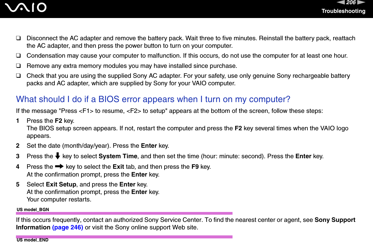 206nNTroubleshooting❑Disconnect the AC adapter and remove the battery pack. Wait three to five minutes. Reinstall the battery pack, reattach the AC adapter, and then press the power button to turn on your computer.❑Condensation may cause your computer to malfunction. If this occurs, do not use the computer for at least one hour.❑Remove any extra memory modules you may have installed since purchase.❑Check that you are using the supplied Sony AC adapter. For your safety, use only genuine Sony rechargeable battery packs and AC adapter, which are supplied by Sony for your VAIO computer. What should I do if a BIOS error appears when I turn on my computer?If the message &quot;Press &lt;F1&gt; to resume, &lt;F2&gt; to setup&quot; appears at the bottom of the screen, follow these steps:1Press the F2 key.The BIOS setup screen appears. If not, restart the computer and press the F2 key several times when the VAIO logo appears.2Set the date (month/day/year). Press the Enter key.3Press the m key to select System Time, and then set the time (hour: minute: second). Press the Enter key.4Press the , key to select the Exit tab, and then press the F9 key.At the confirmation prompt, press the Enter key.5Select Exit Setup, and press the Enter key.At the confirmation prompt, press the Enter key.Your computer restarts.US model_BGNIf this occurs frequently, contact an authorized Sony Service Center. To find the nearest center or agent, see Sony Support Information (page 246) or visit the Sony online support Web site.US model_END