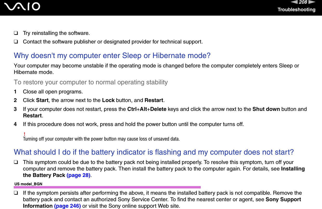 208nNTroubleshooting❑Try reinstalling the software.❑Contact the software publisher or designated provider for technical support. Why doesn&apos;t my computer enter Sleep or Hibernate mode?Your computer may become unstable if the operating mode is changed before the computer completely enters Sleep or Hibernate mode.To restore your computer to normal operating stability1Close all open programs.2Click Start, the arrow next to the Lock button, and Restart.3If your computer does not restart, press the Ctrl+Alt+Delete keys and click the arrow next to the Shut down button and Restart.4If this procedure does not work, press and hold the power button until the computer turns off.!Turning off your computer with the power button may cause loss of unsaved data. What should I do if the battery indicator is flashing and my computer does not start?❑This symptom could be due to the battery pack not being installed properly. To resolve this symptom, turn off your computer and remove the battery pack. Then install the battery pack to the computer again. For details, see Installing the Battery Pack (page 28).US model_BGN❑If the symptom persists after performing the above, it means the installed battery pack is not compatible. Remove the battery pack and contact an authorized Sony Service Center. To find the nearest center or agent, see Sony Support Information (page 246) or visit the Sony online support Web site.