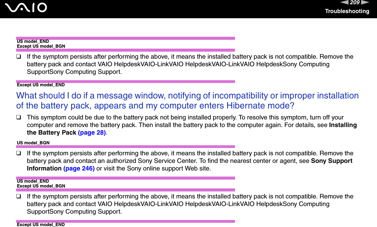 209nNTroubleshootingUS model_ENDExcept US model_BGN❑If the symptom persists after performing the above, it means the installed battery pack is not compatible. Remove the battery pack and contact VAIO HelpdeskVAIO-LinkVAIO HelpdeskVAIO-LinkVAIO HelpdeskSony Computing SupportSony Computing Support.Except US model_END What should I do if a message window, notifying of incompatibility or improper installation of the battery pack, appears and my computer enters Hibernate mode?❑This symptom could be due to the battery pack not being installed properly. To resolve this symptom, turn off your computer and remove the battery pack. Then install the battery pack to the computer again. For details, see Installing the Battery Pack (page 28).US model_BGN❑If the symptom persists after performing the above, it means the installed battery pack is not compatible. Remove the battery pack and contact an authorized Sony Service Center. To find the nearest center or agent, see Sony Support Information (page 246) or visit the Sony online support Web site.US model_ENDExcept US model_BGN❑If the symptom persists after performing the above, it means the installed battery pack is not compatible. Remove the battery pack and contact VAIO HelpdeskVAIO-LinkVAIO HelpdeskVAIO-LinkVAIO HelpdeskSony Computing SupportSony Computing Support.Except US model_END 