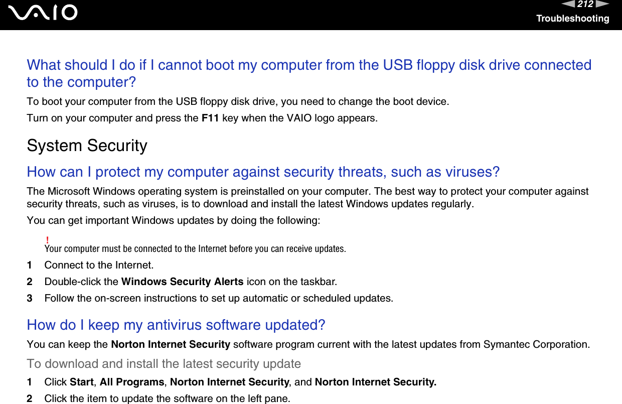 212nNTroubleshootingWhat should I do if I cannot boot my computer from the USB floppy disk drive connected to the computer?To boot your computer from the USB floppy disk drive, you need to change the boot device.Turn on your computer and press the F11 key when the VAIO logo appears.  System SecurityHow can I protect my computer against security threats, such as viruses?The Microsoft Windows operating system is preinstalled on your computer. The best way to protect your computer against security threats, such as viruses, is to download and install the latest Windows updates regularly.You can get important Windows updates by doing the following:!Your computer must be connected to the Internet before you can receive updates.1Connect to the Internet. 2Double-click the Windows Security Alerts icon on the taskbar. 3Follow the on-screen instructions to set up automatic or scheduled updates.  How do I keep my antivirus software updated?You can keep the Norton Internet Security software program current with the latest updates from Symantec Corporation.To download and install the latest security update 1Click Start, All Programs, Norton Internet Security, and Norton Internet Security.2Click the item to update the software on the left pane.